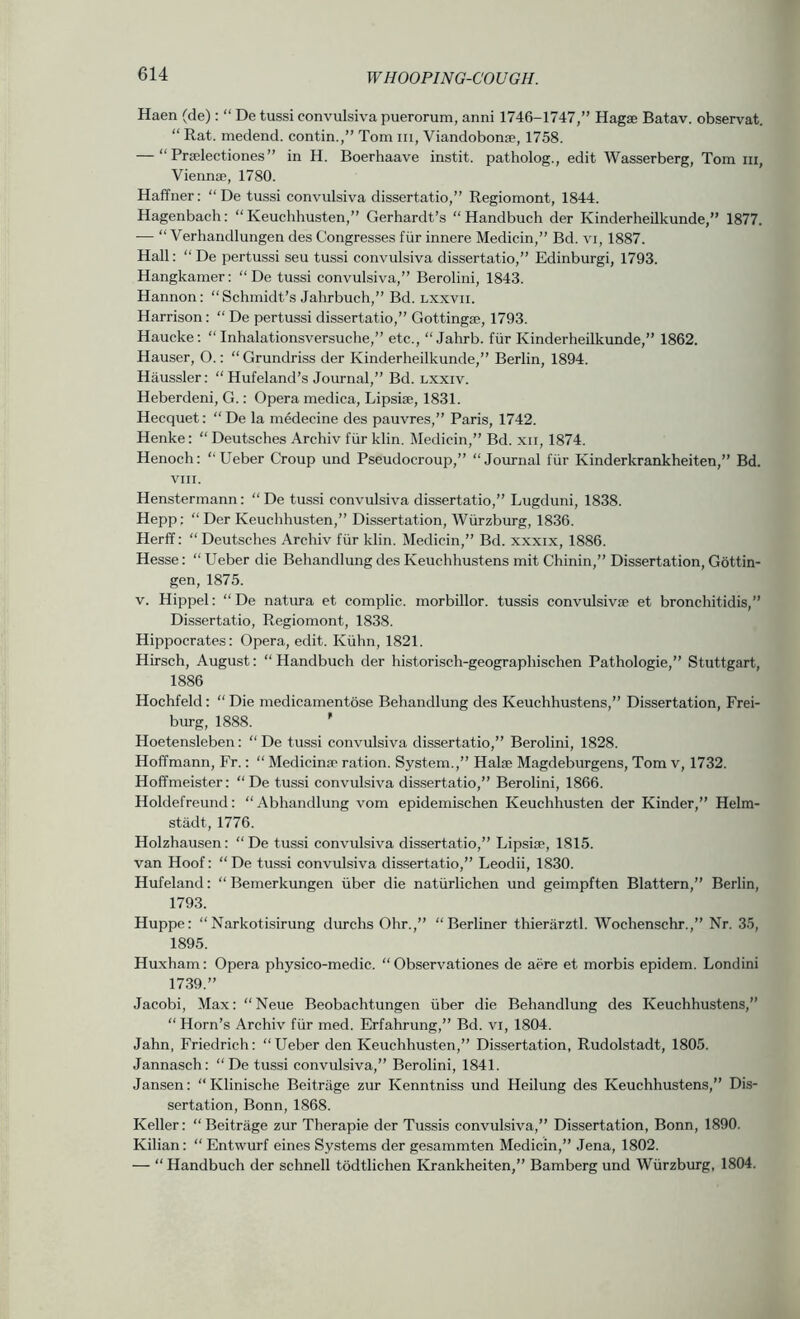 Haen (de): “ De tussi convulsiva puerorum, anni 1746-1747,” Hagse Batav. observat. “ Rat. medend. contin.,” Tom m, Viandobonse, 1758. — “ Prtclectiones” in H. Boerhaave instit. patholog., edit Wasserberg, Tom iii, Viennse, 1780. Haffner: “ De tussi convulsiva dissertatio,” Regiomont, 1844. Hagenbach: “ Keuchhusten,” Gerhardt’s “ Handbuch der Kinderheilkunde,” 1877. — “ Verhandlungen des Congresses fiir innere Medicin,” Bd. vi, 1887. Hall: “ De pertussi seu tussi convulsiva dissertatio,” Edinburgi, 1793. Hangkamer: “ De tussi convulsiva,” Berolini, 1843. Hannon: “Schmidt’s Jahrbuch,” Bd. lxxvii. Harrison: “ De pertussi dissertatio,” Gottingse, 1793. Haucke; “ Inhalationsversuche,” etc., “ Jahrb. fiir Kinderheilkunde,” 1862. Hauser, O.: “ Grundriss der Kinderheilkunde,” Berlin, 1894. Haussler: “ Hufeland’s Journal,” Bd. lxxiv. Heberdeni, G.: Opera medica, Lipsite, 1831. Hecquet: “De la mMecine des pauvres,” Paris, 1742. Henke: “ Deutsches Archiv fiir klin. Medicin,” Bd. xii, 1874. Henoch: “Ueber Croup und Pseudocroup,” “Journal fiir Kinderkrankheiten,” Bd. VIII. Henstermann: “ De tussi convulsiva dissertatio,” Lugduni, 1838. Hepp: “Der Keuchhusten,” Dissertation, Wiirzburg, 1836. Herff: “ Deutsches Archiv fiir klin. Medicin,” Bd. xxxix, 1886. Hesse: “ Ueber die Behandlung des Keuchhustens mit Chinin,” Dissertation, Gottin- gen, 1875. v. Hippel: “De natura et complic. morbillor. tussis convulsivie et bronchitidis,” Dissertatio, Regiomont, 1838. Hippocrates: Opera, edit. Kiihn, 1821. Hirsch, August: “ Handbuch der historisch-geographischen Pathologic,” Stuttgart, 1886 Hochfeld: “ Die medicamentose Behandlung des Keuchhustens,” Dissertation, Frei- burg, 1888. * Hoetensleben: “ De tussi convulsiva dissertatio,” Berolini, 1828. Hoffmann, Fr.: “ Medicina:' ration. System.,” Halse Magdeburgens, Tom v, 1732. Hoffmeister: “De tussi convulsiva dissertatio,” Berolini, 1866. Holdefreund: “Abhandlung vom epidemischen Keuchhusten der Kinder,” Helm- stadt, 1776. Holzhausen: “De tus.si convulsiva dissertatio,” Lipsiae, 1815. van Hoof: “ De tussi convulsiva dissertatio,” Leodii, 1830. Hufeland: “ Bemerkungen iiber die natiirlichen und geimpften Blattern,” Berlin, 1793. Huppe: “Narkotisirung durchs Ohr.,” “Berliner thierarztl. Wochenschr.,” Nr. 35, 1895. Huxham: Opera physico-medic. “ Observationes de acre et morbis epidem. Londini 1739.” Jacobi, Max: “Neue Beobachtungen iiber die Behandlung des Keuchhustens,” “ Horn’s Archiv fiir med. Erfahrung,” Bd. vi, 1804. Jahn, Friedrich: “Ueber den Keuchhusten,” Dissertation, Rudolstadt, 1805. Jannasch: “ De tussi convulsiva,” Berolini, 1841. Jansen: “Klinische Beitrage zur Kenntniss und Heilung des Keuchhustens,” Dis- sertation, Bonn, 1868. Keller: “ Beitrage zur Therapie der Tussis convulsiva,” Dissertation, Bonn, 1890. Kilian: “ Entwurf eines Systems der gesammten Medicin,” Jena, 1802. — “ Handbuch der schnell todtlichen Krankheiten,” Bamberg und Wiirzburg, 1804.