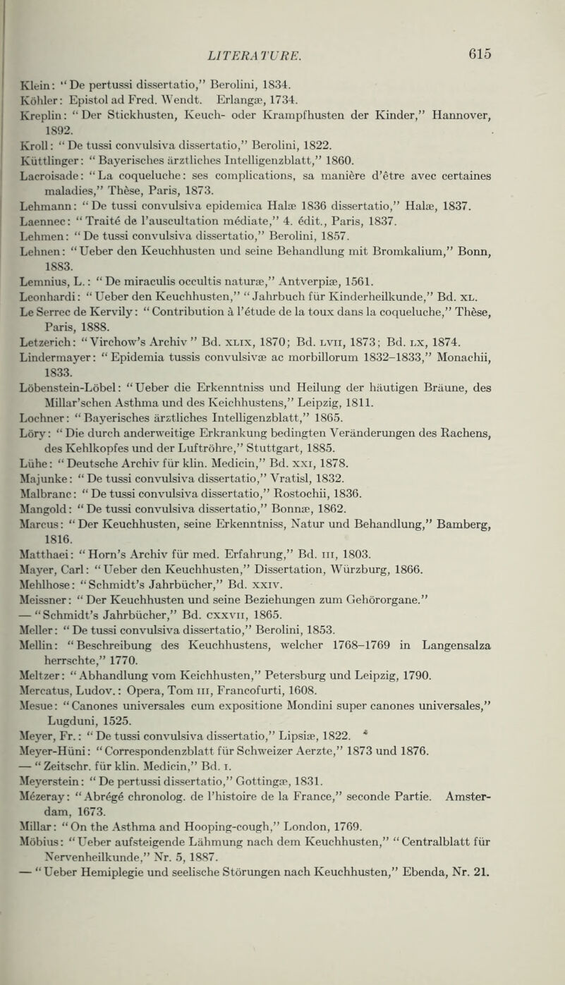 Klein: “De pertussi dissertatio,” Berolini, 1834. Koliler: Epistol ad Fred. Wendt. Erlanga', 1734. Kreplin: “ Der Stickhusten, Keuch- oder Krampfhusten der Kinder,” Hannover, 1892. Kroll: ” De tussi convulsiva dissertatio,” Berolini, 1822. Kiittlinger: “ Bayerisclies arztliches Intelligenzblatt,” 1860. Lacroisade: “La coqueluclie: ses complications, sa maniere d’etre avec certaines maladies,” These, Paris, 1873. Lehmann: “ De tussi convulsiva epidemica Halae 1836 dissertatio,” Halaj, 1837. Laennec: “ Traite de I’auscultation mediate,” 4. 4dit., Paris, 1837. Lehmen: “ De tussi convulsiva dissertatio,” Berolini, 1857. Lehnen: “Ueber den Keuchhusten und seine Behandlung mit Bromkaliura,” Bonn, 1883. Lemnius, L.: “ De miraculis occultis naturae,” Antverpiae, 1561. Leonhardi: “ Ueber den Keuchhusten,” “ Jahrbuch fiir Kinderheilkunde,” Bd. xl. Le Serrec de Kervily: “ Contribution r4tude de la toux dans la coqueluche,” These, Paris, 1888. Letzerich: “ Virchow’s Archiv ” Bd. xlix, 1870; Bd. lvii, 1873; Bd. nx, 1874. Lindermayer: “ Epidemia tussis convulsivae ac morbillorum 1832-1833,” Monachii, 1833. Lobenstein-Lobel: “Ueber die Erkenntniss und Heilung der hiiutigen Braune, des Millar’schen Asthma und des Keichhustens,” Leipzig, 1811. Lochner: “Bayerisches arztliches Intelligenzblatt,” 1865. Lory: “ Die durch anderweitige Erkrankung bedingten Veranderungen des Rachens, des Kehlkopfes und der Luftrohre,” Stuttgart, 1885. Liihe: “ Deutsche Archiv fiir klin. Medicin,” Bd. xxi, 1878. Majunke: “ De tussi convulsiva dissertatio,” Vratisl, 1832. Malbranc: “ De tussi convulsiva dissertatio,” Rostochii, 1836. Mangold: “ De tussi convulsiva dissertatio,” Bonnae, 1862. Marcus: “Der Keuchhusten, seine Erkenntniss, Natur und Behandlung,” Bamberg, 1816. Matthaei: “Horn’s Archiv fiir med. Erfahrung,” Bd. in, 1803. Mayer, Carl: “Ueber den Keuchhusten,” Dissertation, Wurzburg, 1866. Mehlhose: “Schmidt’s Jahrbiicher,” Bd. xxiv. Meissner: “ Der Keuchhusten und seine Beziehungen zum Gehororgane.” — “ Schmidt’s Jahrbiicher,” Bd. cxxvii, 1865. Meller: “ De tussi convulsiva dissertatio,” Berolini, 1853. Mellin: “ Beschreibung des Keuchhustens, welcher 1768-1769 in Langensalza herrschte,” 1770. Meltzer: “ Abhandlung vom Keichhusten,” Petersburg und Leipzig, 1790. Mercatus, Ludov.: Opera, Tom iii, Francofurti, 1608. Mesue: “Canones universales cum expositione Mondini super canones universales,” Lugduni, 1525. Meyer, Fr.: “ De tussi convulsiva dissertatio,” Lipsise, 1822. * Meyer-Hiini: “ Correspondenzblatt fiir Schweizer Aerzte,” 1873 und 1876. — “ Zeitschr. fiir klin. Medicin,” Bd. i. Meyerstein: “ De pertussi dissertatio,” Gottinga>, 1831. M4zeray: “ Abr^g6 chronolog. de I’histoire de la France,” seconde Partie. Amster- dam, 1673. Millar: “On the Asthma and Hooping-cough,” London, 1769. Mobius: “Ueber aufsteigende Lahmung nach dem Keuchhusten,” “Centralblatt fiir Nerv-enheilkunde,” Xr. 5, 1887. — “ Ueber Hemiplegie und seelische Storungen nach Keuchhusten,” Ebenda, Nr. 21.
