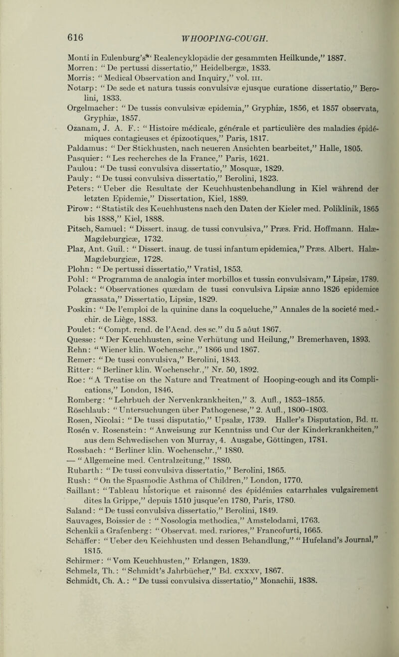 Monti in Eulenburg’s*“ Realencyklopadie der gesammten Heilkunde,” 1887. Morren: “De pertussi dissertatio,” Heidelbergse, 1833. Morris: “ Medical Observation and Inquiry,” vol. iii. Notarp: “De sede et natura tussis convulsivse ejusque curatione dissertatio,” Bero- lini, 1833. Orgelmacher: “De tussis convulsivse epidemia,” Gryphiae, 1856, et 1857 obsen'^ata, Gryphia?, 1857. Ozanam, J. A. F.: “ Histoire m^dicale, generate et particuliere des maladies 6pid6- miques contagieuses et epizootiques,” Paris, 1817. Paldamus; “ Der Stickhusten, nach neueren Ansichten bearbeitet,” Halle, 1805. Pasquier: “Les recherches de la France,” Paris, 1621. Paulou: “ De tussi convulsiva dissertatio,” Mosquae, 1829. Pauly: “De tussi convulsiva dissertatio,” Berolini, 1823. Peters: “Ueber die Resultate der Keuchhustenbehandlung in Kiel wahrend der letzten Epidemie,” Dissertation, Kiel, 1889. Pirow: “ Statistik des Keuchhustens nach den Daten der Kieler med. Poliklinik, 1865 bis 1888,” Kiel, 1888. Pitsch, Samuel: “ Dissert, inaug. de tussi convulsiva,” Praes. Frid. Hoffmann. Halae- Magdeburgicae, 1732. Plaz, Ant. Guil.: “ Dissert, inaug. de tussi infantum epidemica,” Praes. Albert. Halae- Magdeburgicae, 1728. Plohn: “ De pertussi dissertatio,” Vratisl, 1853. Pohl: “ Programma de analogia inter morbillos et tussin convulsivam,” Lipsiae, 1789. Polack: “ Observationes quaedam de tussi convulsiva Lipsiae anno 1826 epidemice grassata,” Dissertatio, Lipsiae, 1829. Poskin: “ De I’emploi de la quinine dans la coqueluche,” Annales de la society med.- chir. de Liege, 1883. Poulet: “Compt. rend, de I’Acad. des sc.” du 5 aout 1867. Quesse: “Der Keuchhusten, seine Verhiitung und Heilung,” Bremerhaven, 1893. Rehn: “Wiener klin. Wochenschr.,” 1866 und 1867. Remer: “De tussi convulsiva,” Berolini, 1843. Ritter: “ Berliner klin. Wochenschr.,” Nr. 50, 1892. Roe: “A Treatise on the Nature and Treatment of Hooping-cough and its Compli- cations,” London, 1846. Romberg: “Lehrbuch der Nervenkrankheiten,” 3. Aufl., 1853-1855. Roschlaub: “ Untersuchungen iiber Pathogenese,” 2. Aufl., 1800-1803. Ro.sen, Nicolai: “ De tussi disputatio,” Upsalae, 1739. Haller’s Disputation, Bd. ii. Rosen v. Rosenstein: “ Anweisung zur Kenntniss und Cur der Kinderkrankheiten,” aus dem Schwedischen von Murray, 4. Ausgabe, Gottingen, 1781. Rossbach: “Berliner klin. Wochenschr.,” 1880. — “ Allgemeine med. Centralzeitung,” 1880. Rubarth: “ De tussi convulsiva dissertatio,” Berolini, 1865. Rush: “On the Spasmodic Asthma of Children,” London, 1770. Saillant: “Tableau historique et raisonn^ des ^pid4mies catarrhales vulgairement dites la Grippe,” depuis 1510 jusque’en 1780, Paris, 1780. Saland: “ De tussi convulsiva dissertatio,” Berolini, 1849. Sauvages, Boissier de : “ Nosologia methodica,” Amstelodami, 1763. Schenkii a Grafenberg: “ Observat. med. rariores,” Francofurti, 1665. Schaffer: “Ueber den Keichhusten und dessen Behandlung,” “ Hufeland’s Journal,” 1815. Schirmer: “Vom Keuchhusten,” Erlangen, 1839. Schmelz, Th.: “Schmidt’s Jahrbiicher,” Bd. cxxxv, 1867. Schmidt, Ch. A.: “ De tussi convulsiva dissertatio,” Monachii, 1838.