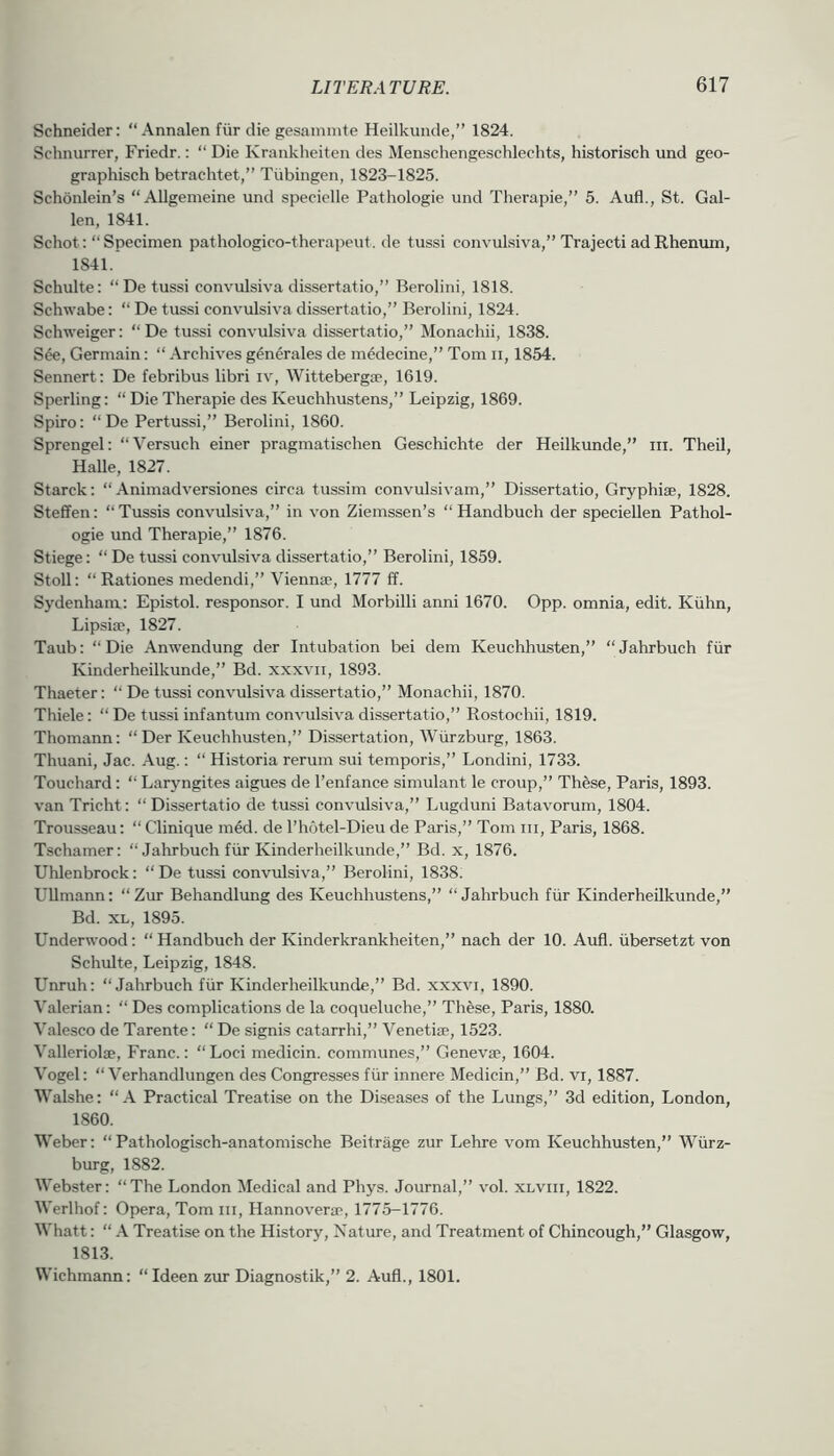 Schneider: “ Annalen fiir die gesamnite Heilkunde,” 1824. Schnurrer, Friedr.: “ Die Krankheiten des Menschengeschlechts, historisch und geo- graphisch betrachtet,” Tubingen, 1823-1825. Schonlein’s “Allgemeine und specielle Pathologie und Therapie,” 5. Aufl., St. Gal- len, 1841. Schot: “Specimen pathologico-therapeut. de tussi convul.siva,” Trajecti adRhenum, 1841. Schulte: “ De tussi convulsiva dissertatio,” Berolini, 1818. Schwabe: “ De tussi convulsiva dissertatio,” Berolini, 1824. Schweiger: “ De tussi convulsiva dissertatio,” Monachii, 1838. S4e, Germain: “ Archives generales de m4decine,” Tom ii, 1854. Sennert: De febribus libri iv, Wittebergae, 1619. Sperling: “ Die Therapie des Keuchhustens,” Leipzig, 1869. Spiro: “De Pertussi,” Berolini, 1860. Sprengel: “Versuch einer pragmatischen Geschichte der Heilkunde,” in. Theil, Halle, 1827. Starck: “ Animadversiones circa tussim convulsivam,” Dissertatio, Gryphise, 1828. Stefifen: “Tussis convulsiva,” in von Ziemssen’s “Handbuch der speciellen Pathol- ogie und Therapie,” 1876. Stiege: “ De tussi convulsiva dissertatio,” Berolini, 1859. Stoll: “ Rationes medendi,” Viennse, 1777 ff. Sydenham: Epistol. responsor. I und Morbilli anni 1670. 0pp. omnia, edit. Kiihn, Lipsiae, 1827. Taub: “Die Anwendung der Intubation bei dem Keuchhusten,” “Jahrbuch fiir Kinderheilkunde,” Bd. xxxvii, 1893. Thaeter: “ De tussi convulsiva dissertatio,” Monachii, 1870. Thiele: “ De tussi infantum convulsiva dissertatio,” Rostochii, 1819. Thomann: “ Der Keuchhusten,” Dissertation, Wurzburg, 1863. Thuani, Jac. Aug.; “ Historia rerum sui temporis,” Londini, 1733. Touchard: “ Laryngites aigues de I’enfance simulant le croup,” These, Paris, 1893. van Tricht: “ Dissertatio de tussi convulsiva,” Lugduni Batavorum, 1804. Trousseau: “Clinique m4d. de I’hotel-Dieu de Paris,” Tom in, Paris, 1868. Tschamer: “ Jahrbuch fiir Kinderheilkunde,” Bd. x, 1876. Uhlenbrock: “De tussi convulsiva,” Berolini, 1838. UUmann: “ Zur Behandlung des Keuchhustens,” “Jahrbuch fiir Kinderheilkunde,” Bd. XL, 1895. Underwood: “Handbuch der Kinderkrankheiten,” nach der 10. Aufl. iibersetzt von Schulte, Leipzig, 1848. Unruh: “Jahrbuch fiir Kinderheilkunde,” Bd. xxxvi, 1890. Valerian: “ Des complications de la coqueluche,” Th^se, Paris, 1880. Valesco de Tarente: “ De signis catarrhi,” Venetise, 1523. Valleriolae, Franc.: “Loci medicin. communes,” Genevae, 1604. Vogel: “ Verhandlungen des Congresses fiir innere Medicin,” Bd. vi, 1887. Walshe: “ A Practical Treatise on the Diseases of the Lungs,” 3d edition, London, 1860. Weber: “Pathologisch-anatomische Beitrage zur Lehre vom Keuchhusten,” Wiirz- burg, 1882. Webster: “The London Medical and Phys. Journal,” vol. xlviii, 1822. Werlhof: Opera, Tom iii, Hannoverac, 1775-1776. Whatt: “ A Treatise on the History, Nature, and Treatment of Chincough,” Glasgow, 1813. Wichmann: “ Ideen zur Diagnostik,” 2. Aufl., 1801.
