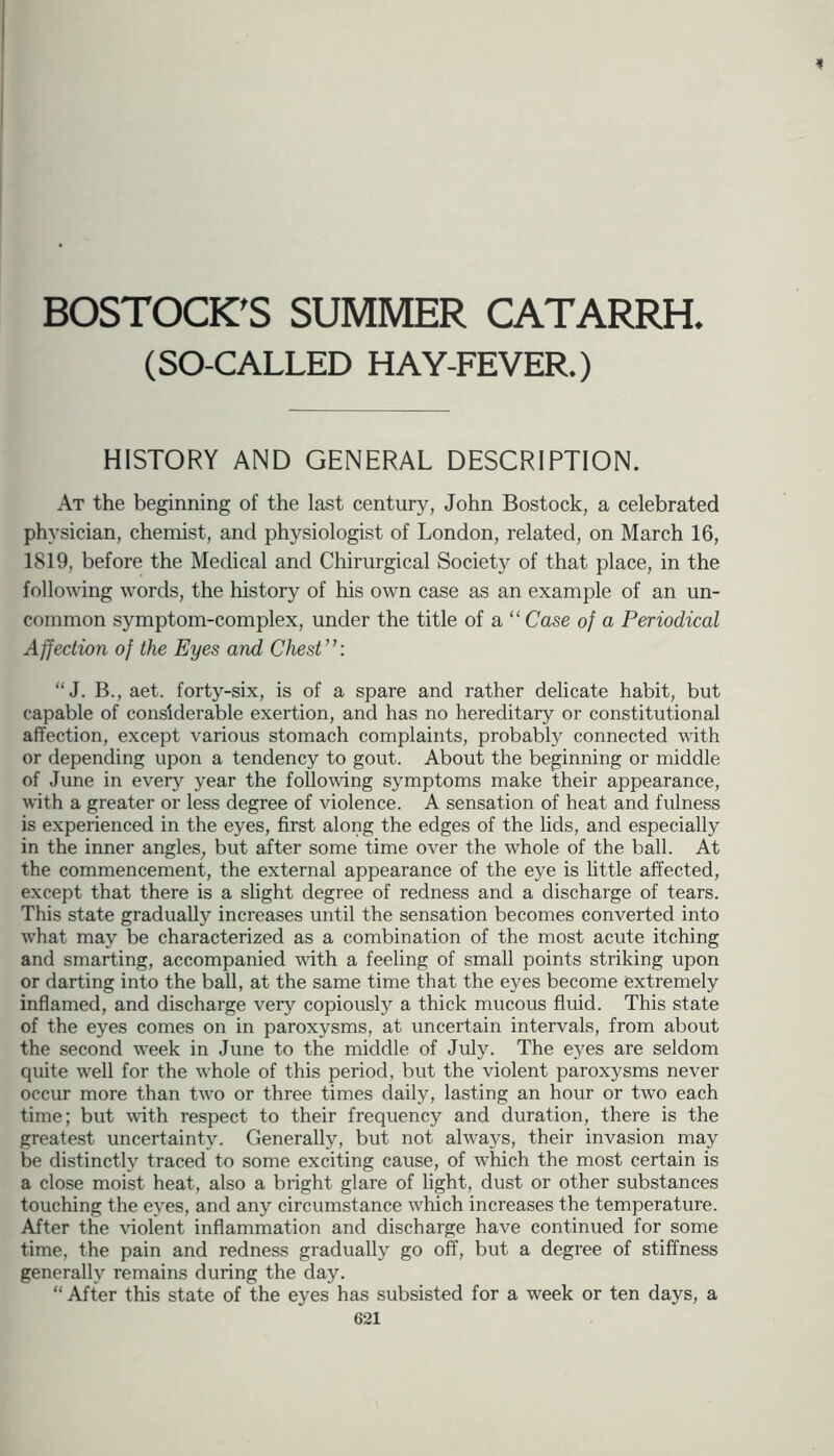 i BOSTOCK^S SUMMER CATARRH. (SO-CALLED HAY-FEVER.) HISTORY AND GENERAL DESCRIPTION. At the beginning of the last century, John Bostock, a celebrated physician, chemist, and physiologist of London, related, on March 16, 1819, before the Medical and Chirurgical Society of that place, in the following words, the history of his own case as an example of an un- common symptom-complex, under the title of a “ Case of a Periodical Affection of the Eyes and Chest”: “J. B., aet. forty-six, is of a spare and rather delicate habit, but capable of considerable exertion, and has no hereditary or constitutional affection, except various stomach complaints, probably connected with or depending upon a tendency to gout. About the beginning or middle of June in every year the following symptoms make their appearance, with a greater or less degree of violence. A sensation of heat and fulness is experienced in the eyes, first along the edges of the lids, and especially in the inner angles^ but after some time over the whole of the ball. At the commencement, the external appearance of the eye is little affected, except that there is a slight degree of redness and a discharge of tears. This state gradually increases until the sensation becomes converted into what may be characterized as a combination of the most acute itching and smarting, accompanied with a feeling of small points striking upon or darting into the ball, at the same time that the eyes become extremely inflamed, and discharge very copiously a thick mucous fluid. This state of the eyes comes on in paroxysms, at uncertain intervals, from about the second week in June to the middle of July. The eyes are seldom quite well for the whole of this period, but the violent paroxysms never occur more than two or three times daily, lasting an hour or two each time; but with respect to their frequency and duration, there is the greatest uncertainty. Generally, but not always, their invasion may be distinctly traced to some exciting cause, of which the most certain is a close moist heat, also a bright glare of light, dust or other substances touching the eyes, and any circumstance which increases the temperature. After the violent inflammation and discharge have continued for some time, the pain and redness gradually go off, but a degree of stiffness generally remains during the day. “ After this state of the eyes has subsisted for a week or ten days, a
