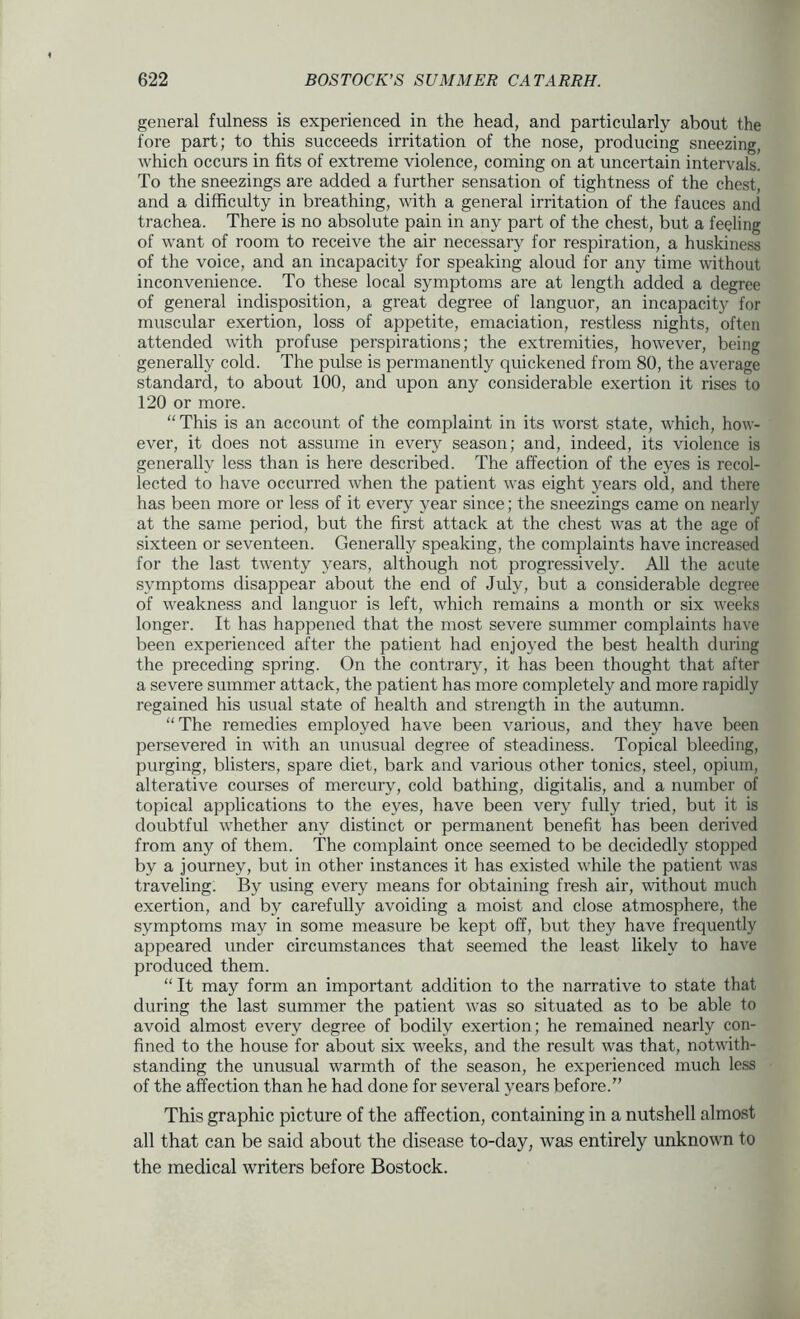 general fulness is experienced in the head, and particularly about the fore part; to this succeeds irritation of the nose, producing sneezing, which occurs in fits of extreme violence, coming on at uncertain intervals. To the sneezings are added a further sensation of tightness of the chest, and a difficulty in breathing, with a general irritation of the fauces and trachea. There is no absolute pain in any part of the chest, but a feeling of want of room to receive the air necessary for respiration, a huskiness of the voice, and an incapacity for speaking aloud for any time without inconvenience. To these local symptoms are at length added a degree of general indisposition, a great degree of languor, an incapacity for muscular exertion, loss of appetite, emaciation, restless nights, often attended with profuse perspirations; the extremities, however, being generally cold. The pulse is permanently quickened from 80, the average standard, to about 100, and upon any considerable exertion it rises to 120 or more. “This is an account of the complaint in its Avorst state, which, how- ever, it does not assume in every season; and, indeed, its violence is generally less than is here described. The affection of the eyes is recol- lected to have occurred Avhen the patient was eight 5ears old, and there has been more or less of it every year since; the sneezings came on nearly at the same period, but the first attack at the chest was at the age of sixteen or seventeen. Generally speaking, the complaints have increased for the last twenty years, although not progressively. All the acute symptoms disappear about the end of July, but a considerable degree of weakness and languor is left, which remains a month or six Aveeks longer. It has happened that the most severe summer complaints have been experienced after the patient had enjoyed the best health during the preceding spring. On the contrary, it has been thought that after a severe summer attack, the patient has more completely and more rapidly regained his usual state of health and strength in the autumn. “The remedies employed have been Amrious, and they have been persevered in Avdth an unusual degree of steadiness. Topical bleeding, purging, blisters, spare diet, bark and various other tonics, steel, opium, alterative courses of mercury, cold bathing, digitalis, and a number of topical applications to the eyes, have been very fully tried, but it is doubtful Avhether any distinct or permanent benefit has been deriA'ed from any of them. The complaint once seemed to be decidedly stopped by a journey, but in other instances it has existed Avhile the patient Avas traveling. By using every means for obtaining fresh air, Avithout much exertion, and by carefully avoiding a moist and close atmosphere, the symptoms may in some measure be kept off, but they have frequently appeared under circumstances that seemed the least likely to haA^e produced them. “It may form an important addition to the narrative to state that during the last summer the patient AA-as so situated as to be able to avoid almost every degree of bodily exertion; he remained nearly con- fined to the house for about six weeks, and the result Avas that, notAvith- standing the unusual warmth of the season, he experienced much less of the affection than he had done for several years before.” This graphic picture of the affection, containing in a nutshell almost all that can be said about the disease to-day, was entirely unknown to the medical writers before Bostock.