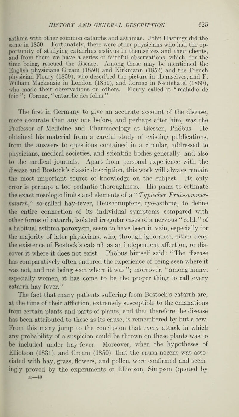 asthma with other common catarrhs and asthmas. John Hastings did the same in 1850. Fortunatel}, there were other physicians who had the op- j)ortunity of studying catarrhus aestivus in themselves and their clients, and from them we have a series of faithful observations, which, for the time being, rescued the disease. Among these may be mentioned the English physicians Gream (1850) and Kirkmann (1852) and the French physician Fleury (1859), who described the picture in themselves, and F. William Mackenzie in London (1851), and Cornaz in Neufchatel (1860), who made their observations on others. Pleury called it “maladie de foin”; Cornaz, “catarrhe des foins.” The first in Germany to give an accurate account of the disease, more accurate than any one before, and perhaps after him, was the Professor of Medicine and Pharmacology at Giessen, Phobus. He obtained his material from a careful study of existing publications, from the answers to questions contained in a circular, addressed to physicians, medical societies, and scientific bodies generally, and also to the mecUcal journals. Apart from personal experience with the disease and Bostock’s classic description, this work will always remain the most important source of knowledge on the subject. Its only error is perhaps a too pedantic thoroughness. His pains to estimate the exact nosologic limits and elements of a “ Typischer Fruh-sommer- katarrh,” so-called hay-fever, Heuschnupfens, rye-asthma, to define the entire connection of its individual symptoms compared with other forms of catarrh, isolated irregular cases of a nervous “ cold,” of a habitual asthma paroxysm, seem to have been in vain, especially for the majority of later physicians, who, through ignorance, either deny the existence of Bostock’s catarrh as an independent affection, or dis- cover it where it does not exist. Phobus himself said: “The disease has comparatively often endured the experience of being seen where it was not, and not being seen where it was moreover, “ among many, especially women, it has come to be the proper thing to call every catarrh hay-fever.” The fact that many patients suffering from Bostock’s catarrh are, at the time of their affliction, extremely susceptible to the emanations from certain plants and parts of plants, and that therefore the disease has been attributed to these as its cause, is remembered by but a few. From this many jump to the conclusion that every attack in which any probability of a suspicion could be thrown on these plants was to be included under hay-fever. Moreover, when the hypotheses of Elliotson (1831), and Gream (1850), that the causa nocens was asso- ciated with hay, grass, flowers, and pollen, were confirmed and seem- ingly proved by the experiments of Elliotson, Simpson (quoted by II—40