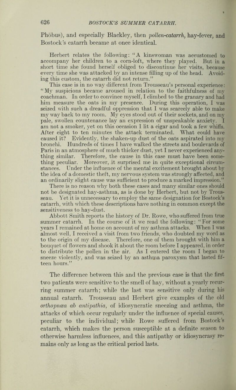 Phobus), and especially Blackley, then 'pollen-catarrh, hay-fever, and Bostock’s catarrh became at once identical. Herbert relates the following: “A kinswoman was accustomed to accompany her children to a corn-loft, where they played. But in a short time she found herself obliged to discontinue her visits, because every time she was attacked by an intense filling up of the head. Avoid- ing this custom, the catarrh did not return.” This case is in no way different from Trousseau’s personal experience: “ My suspicions became aroused in relation to the faithfulness of my coachman. In order to convince myself, I climbed to the granary and had him measure the oats in my presence. During this operation, I was seized with such a dreadful oppression that I was scarcely able to make my way back to my room. My eyes stood out of their sockets, and on my pale, swollen countenance lay an expression of unspeakable anxiety. I am not a smoker, yet on this occasion I lit a cigar and took a few whiffs. After eight to ten minutes the attack terminated. What could have caused it? Evidently, the shaken-up dust of the oats aspirated into my bronchi. Hundreds of times I have walked the streets and boulevards of Paris in an atmosphere of much thicker dust, yet I never experienced any- thing similar. Therefore, the cause in this case must have been some- thing peculiar. Moreover, it surprised me in quite exceptional circum- stances. Under the influence of the mental excitement brought about by the idea of a domestic theft, my nervous system was strongly affected, and an ordinarily slight cause was sufficient to produce a marked impression.” There is no reason why both these cases and many similar ones should not be designated hay-asthma, as is done by Herbert, but not by Trous- seau. Yet it is unnecessary to employ the same designation for Bostock’s catarrh, with which these descriptions have nothing in common except the sensitiveness to hay-dust. Abbott Smith reports the history of Dr. Rowe, who suffered from true summer catarrh. In the course of it we read the following: “For some years I remained at home on account of my asthma attacks. When I was almost well, I received a visit from two friends, who doubted my word as to the origin of my disease. Therefore, one of them brought with him a bouquet of ffow'ers and shook it about the room before I appeared, in order to distribute the pollen in the air. As I entered the room I began to sneeze violently, and w'as seized by an asthma paroxysm that lasted fif- teen hours.” The difference between this and the previous case is that the first two patients were sensitive to the smell of hay, without a yearly recur- ring summer catarrh; w^hile the last was sensitive only during his annual catarrh. Trousseau and Herbert give examples of the old orthopncea ah antipathia, of idiosyncratic sneezing and asthma, the attacks of which occur regularly under the influence of special causes, peculiar to the individual; while Rowe suffered from Bostock’s catarrh, which makes the person susceptible at a definite season to otherwise harmless influences, and this antipathy or idiosyncrasy re- mains only as long as the critical period lasts.