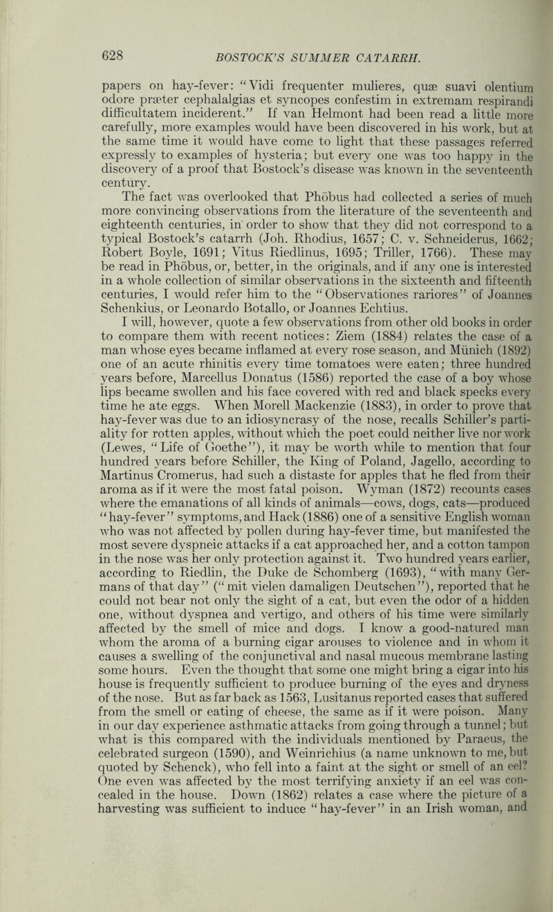 papers on hay-fever: “Vidi frequenter mulieres, quse suavi olentium odore prteter cephalalgias et syncopes confestim in extremam respirandi difficultatem inciderent.” If van Helmont had been read a little more carefully, more examples would have been discovered in his work, but at the same time it would have come to light that these passages referred expressly to examples of hysteria; but every one was too happy in the discovery of a proof that Bostock’s disease was known in the seventeenth century. The fact was overlooked that Phdbus had collected a series of much more convincing observations from the literature of the seventeenth and eighteenth centuries, in order to show that they did not correspond to a typical Bostock’s catarrh (Joh. Rhodius, 1657; C. v. Schneiderus, 1662; Robert Boyle, 1691; Vitus Riedlinus, 1695; Triller, 1766). These may be read in Phobus, or, better, in the originals, and if any one is interested in a whole collection of similar observations in the sixteenth and fifteenth centuries, I would refer him to the “ Observationes rariores” of Joannes Schenkius, or Leonardo Botallo, or Joannes Echtius. I will, however, quote a few observations from other old books in order to compare them with recent notices: Ziem (1884) relates the case of a man whose eyes became inflamed at every rose season, and Munich (1892) one of an acute rhinitis every time tomatoes were eaten; three hundred years before, Marcellus Donatus (1586) reported the case of a boy whose lips became swollen and his face covered with red and black specks every time he ate eggs. When Morell Mackenzie (1883), in order to prove that hay-fever was due to an idiosyncrasy of the nose, recalls Schiller’s parti- ality for rotten apples, without which the poet could neither live nor work (Lewes, “Life of Goethe”), it may be worth while to mention that four hundred years before Schiller, the King of Poland, Jagello, according to Martinus Cromerus, had such a distaste for apples that he fled from their aroma as if it were the most fatal poison. Wyman (1872) recounts cases where the emanations of all kinds of animals—cows, dogs, cats—produced “ hay-fever” symptoms, and Hack (1886) one of a sensitive English woman who was not affected by pollen during hay-fever time, but manifested the most severe dyspneic attacks if a cat approached her, and a cotton tampon in the nose was her only protection against it. Two hundred years earlier, according to Riedlin, the Duke de Schomberg (1693), “with many Ger- mans of that day” (“ mit vielen damaligen Deutschen”), reported that he could not bear not only the sight of a cat, but even the odor of a hidden one, without dyspnea and vertigo, and others of his time were similarly affected by the smell of mice and dogs. I know a good-natured man whom the aroma of a burning cigar arouses to violence and in whom it causes a swelling of the conjunctival and nasal mucous membrane lasting some hours. Even the thought that some one might bring a cigar into his house is frequently sufficient to produce burning of the eyes and dryness of the nose. But as far back as 1563, Lusitanus reported cases that suffered from the smell or eating of cheese, the same as if it were poison. Many in our day experience asthmatic attacks from going through a tunnel; but what is this compared with the individuals mentioned by Paraeus, the celebrated surgeon (1590), and Weinrichius (a name unknown to me, but quoted by Schenck), who fell into a faint at the sight or smell of an eel? Gne even was affected by the most terrifying anxiety if an eel was con- cealed in the house. Down (1862) relates a case where the picture of a harvesting was sufficient to induce “hay-fever” in an Irish woman, and