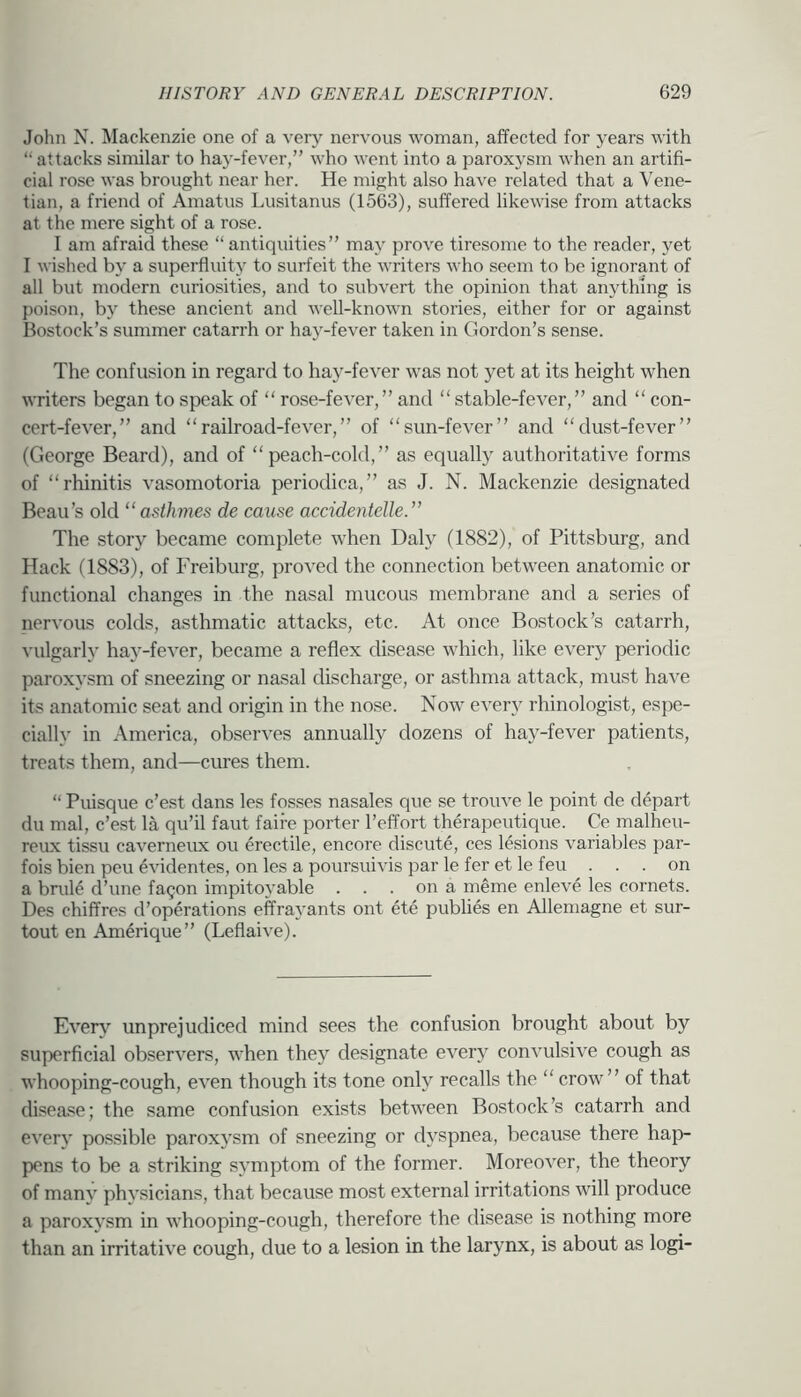 John N. Mackenzie one of a very nervous woman, affected for years with “ attacks similar to haj'-fever,” who went into a paroxysm when an artifi- cial rose was brought near her. He might also have related that a Vene- tian, a friend of Amatus Lusitanus (1563), suffered likewise from attacks at the mere sight of a rose. I am afraid these “antiquities” may prove tiresome to the reader, yet I wished by a superfluity to surfeit the writers who seem to be ignorant of all but modern curiosities, and to subvert the opinion that anything is poison, by these ancient and well-known stories, either for or against Bostock’s summer catarrh or hay-fever taken in Gordon’s sense. The confusion in regard to hay-fever was not yet at its height when writers began to speak of “ rose-fever,” and “stable-fever,” and “ con- cert-fever,” and “railroad-fever,” of “sun-fever” and “dust-fever” (George Beard), and of “peach-cold,” as equally authoritative forms of “rhinitis vasomotoria periodica,” as J. N. Mackenzie designated Beau’s old “asthmes de cause accidenteUe.” The story became complete when Dah^ (1882), of Pittsburg, and Hack (1883), of Freiburg, proved the connection between anatomic or functional changes in the nasal mucous membrane and a series of nervous colds, asthmatic attacks, etc. At once Bostock’s catarrh, vulgarly hay-fever, became a reflex disease which, like every periodic paroxysm of sneezing or nasal discharge, or asthma attack, must have its anatomic seat and origin in the nose. Now ever}' rhinologist, espe- cially in America, observes annually dozens of hay-fever patients, treats them, and—cures them. “ Puisque c’est dans les fosses nasales que se trouve le point de depart du mal, c’est la qu’il faut faire porter I’effort therapeutique. Ce malheu- reux tissu caverneux ou erectile, encore discute, ces lesions variables par- fois bien pen evidentes, on les a poursuivis par le fer et le feu . . . on a brills d’une fagon impitoyable . . . on a meme enleve les cornets. Des chiffres d’operations eff ray ants ont ete publics en Allemagne et sur- tout en Amerique” (Leflaive). Ever}' unprejudiced mind sees the confusion brought about by superficial observers, when they designate every convulsive cough as whooping-cough, even though its tone only recalls the “crow” of that disease; the same confusion exists between Bostock’s catarrh and every possible paroxysm of sneezing or dyspnea, because there hap- pens to be a striking symptom of the former. Moreover, the theory of many physicians, that because most external irritations will produce a paroxysm in whooping-cough, therefore the disease is nothing more than an irritative cough, due to a lesion in the larynx, is about as logi-