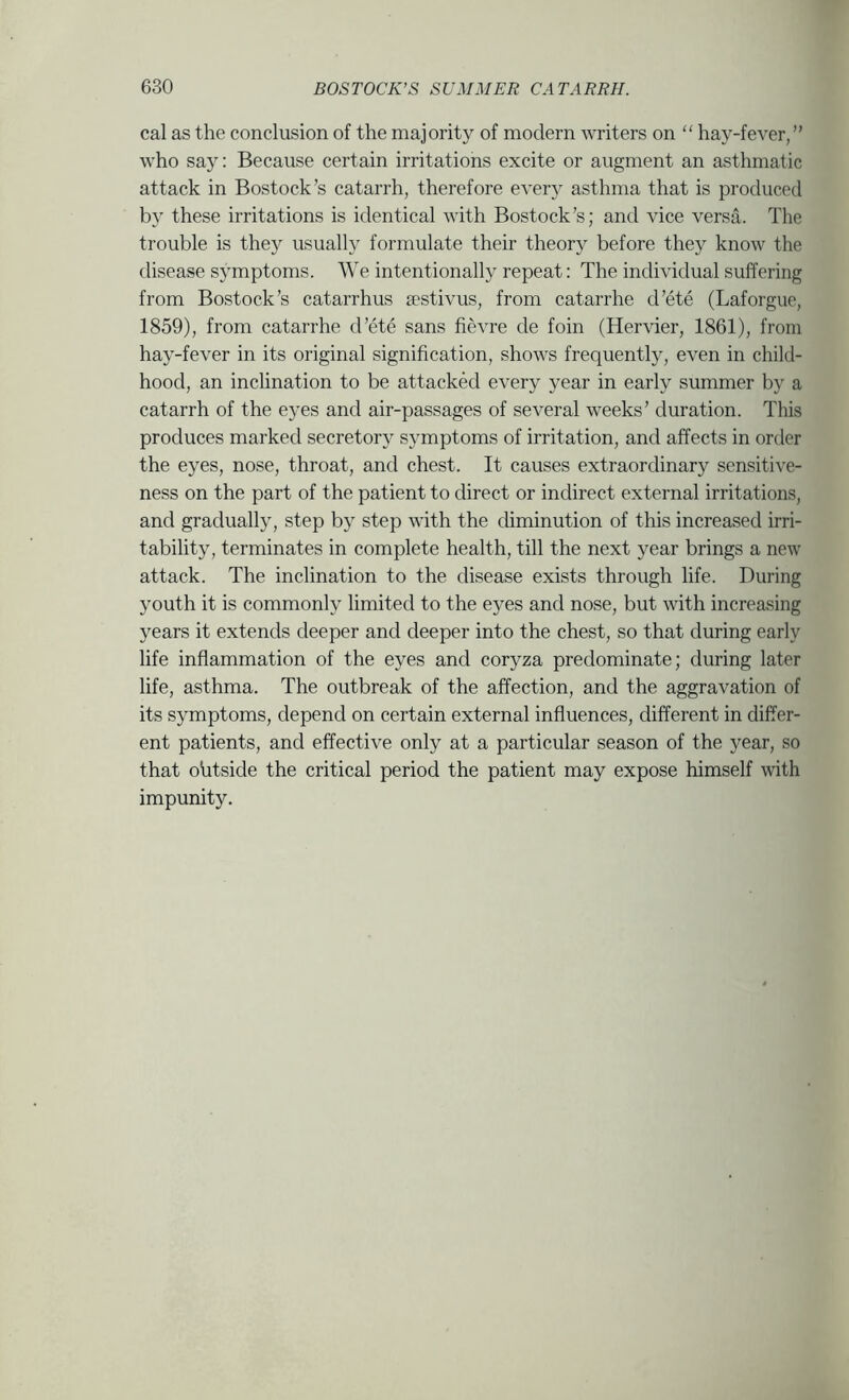 cal as the conclusion of the majority of modern writers on “ hay-fever,” who say: Because certain irritations excite or augment an asthmatic attack in Bostock’s catarrh, therefore every asthma that is produced by these irritations is identical with Bostock’s; and vice versa. The trouble is they usually formulate their theory before they know the disease symptoms. We intentionally repeat: The individual suffering from Bostock’s catarrhus a'stivus, from catarrhe d’ete (Laforgue, 1859), from catarrhe d’ete sans fievre de foin (Hervier, 1861), from hay-fever in its original signification, shows frequently, even in child- hood, an inclination to be attackkl every year in early summer by a catarrh of the eyes and air-passages of several weeks’ duration. This produces marked secretory symptoms of irritation, and affects in order the eyes, nose, throat, and chest. It causes extraordinary sensitive- ness on the part of the patient to direct or indirect external irritations, and gradually, step by step with the diminution of this increased irri- tability, terminates in complete health, till the next year brings a new attack. The inclination to the disease exists through life. During youth it is commonly limited to the eyes and nose, but with increasing years it extends deeper and deeper into the chest, so that during early life inflammation of the eyes and coryza predominate; during later life, asthma. The outbreak of the affection, and the aggravation of its symptoms, depend on certain external influences, different in differ- ent patients, and effective only at a particular season of the year, so that ohtside the critical period the patient may expose himself with impunity.