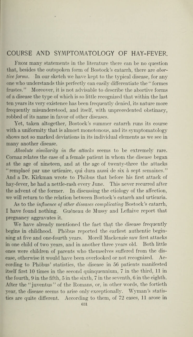 COURSE AND SYMPTOMATOLOGY OF HAY-FEVER. From many statements in the literature there can be no question that, besides the outspoken form of Bostock’s catarrh, there are abor- tive forms. In our sketch we have kept to the typical disease, for any one who understands this perfectly can easily differentiate the “ formes frustes.” Moreover, it is not advisable to describe the abortive forms of a disease the t}’pe of which is so little recognized that within the last ten years its veiy existence has been frequently denied, its nature more frequently misunderstood, and itself, with unprecedented obstinacy, robbed of its name in favor of other diseases. Y'et, taken altogether, Bostock’s summer catarrh runs its course with a uniformity that is almost monotonous, and its symptomatology shows not so marked deviations in its individual elements as we see in many another disease. Absolute similarity in the attacks seems to be extremely rare. Cornaz relates the case of a female patient in whom the disease began at the age of nineteen, and at the age of twenty-three the attacks “remplace par une urticaire, qui dura aussi de six a sept semaines.” And a Dr. Kirkman wrote to Phobus that before his first attack of hay-fever, he had a nettle-rash every June. This never recurred after the advent of the former. In discussing the etiology of the affection, we will return to the relation between Bostock’s catarrh and urticaria. As to the influence of other diseases complicating Bostock’s catarrh, I have found nothing. Gueneau de Mussy and Leflaive report that pregnancy aggravates it. We have already mentioned the fact that the disease frequently begins in childhood. Phdbus reported the earliest authentic begin- ning at five and one-fourth years. Morell Mackenzie saw first attacks in one child of two years, and in another three years old. Both little ones were children of parents who themselves suffered from the dis- ease, otherwise it would have been overlooked or not recognized. Ac- cording to Phobus’ statistics, the disease in 56 patients manifested itself first 10 times in the second quinquennium, 7 in the third, 11 in the fourth, 9 in the fifth, 5 in the sixth, 7 in the seventh, 6 in the eighth. After the “juventus” of the Romans, or, in other words, the fortieth year, the disease seems to arise only exceptionally. Wyman’s statis- tics are quite different. According to them, of 72 cases, 11 arose in