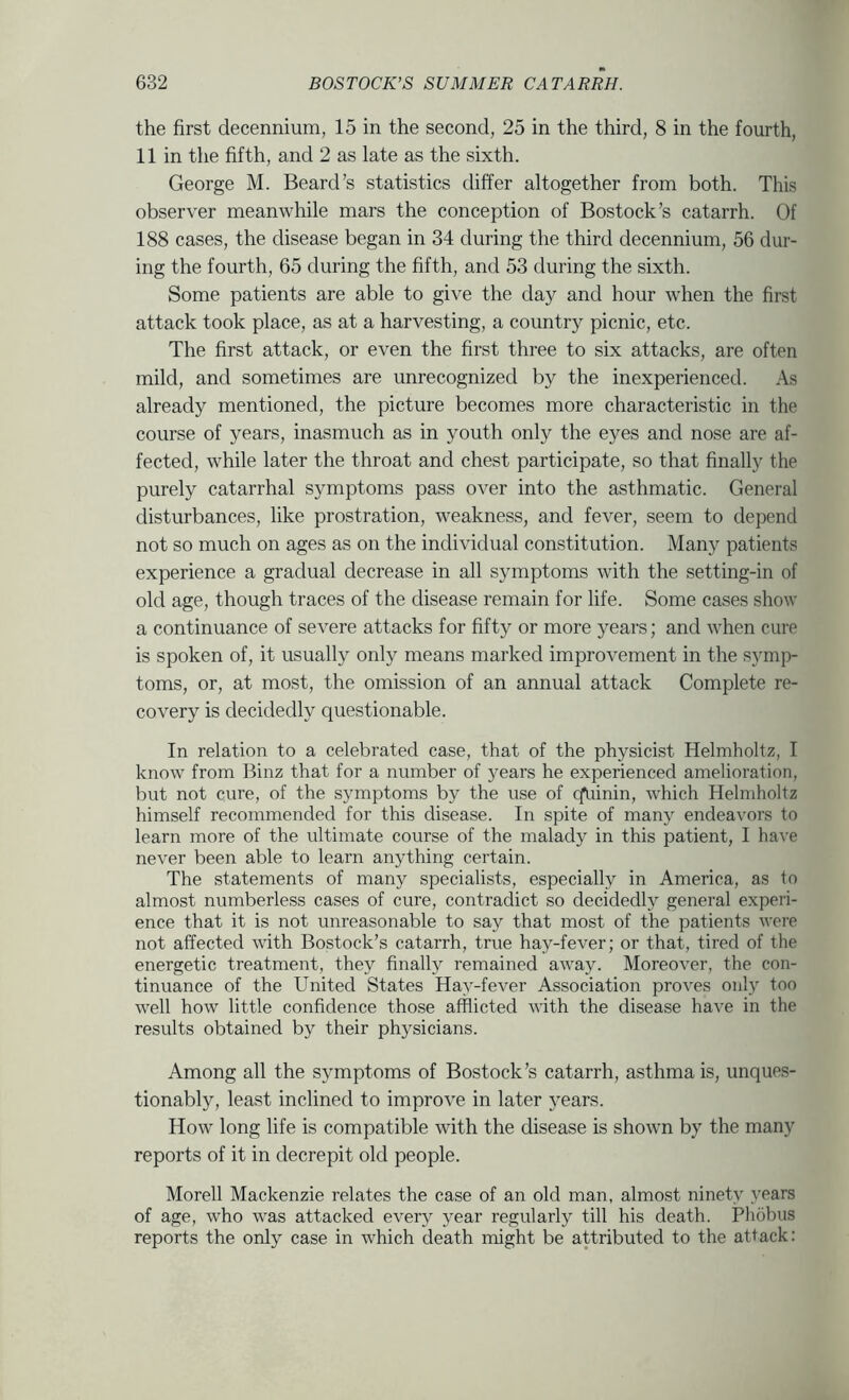 the first decennium, 15 in the second, 25 in the third, 8 in the fourth, 11 in the fifth, and 2 as late as the sixth. George M. Beard’s statistics differ altogether from both. This observer meanwhile mars the conception of Bostock’s catarrh. Of 188 cases, the disease began in 34 during the third decennium, 56 dur- ing the fourth, 65 during the fifth, and 53 during the sixth. Some patients are able to give the day and hour when the first attack took place, as at a harvesting, a country picnic, etc. The first attack, or even the first three to six attacks, are often mild, and sometimes are unrecognized by the inexperienced. As already mentioned, the picture becomes more characteristic in the course of years, inasmuch as in youth only the eyes and nose are af- fected, while later the throat and chest participate, so that finally the purely catarrhal symptoms pass over into the asthmatic. General disturbances, like prostration, weakness, and fever, seem to depend not so much on ages as on the individual constitution. Many patients experience a gradual decrease in all symptoms with the setting-in of old age, though traces of the disease remain for life. Some cases show a continuance of severe attacks for fifty or more years; and when cure is spoken of, it usually only means marked improvement in the symp- toms, or, at most, the omission of an annual attack Complete re- covery is decidedly questionable. In relation to a celebrated case, that of the physicist Helmholtz, I know from Binz that for a number of years he experienced amelioration, but not cure, of the symptoms by the use of qiiinin, which Helmholtz himself recommended for this disease. In spite of many endeavors to learn more of the ultimate course of the malady in this patient, I have never been able to learn anything certain. The statements of many specialists, especially in America, as to almost numberless cases of cure, contradict so decidedly general experi- ence that it is not unreasonable to say that most of the patients were not affected with Bostock’s catarrh, true hay-fever; or that, tired of the energetic treatment, they finally remained away. Moreover, the con- tinuance of the United States Hay-fever Association proves only too well how little conhdence those afflicted with the disease have in the results obtained by their physicians. Among all the symptoms of Bostock’s catarrh, asthma is, unques- tionably, least inclined to improve in later years. How long life is compatible with the disease is shown by the many reports of it in decrepit old people. Morell Mackenzie relates the case of an old man, almost ninety years of age, who was attacked every year regularly till his death. Phobiis reports the only case in which death might be attributed to the attack: