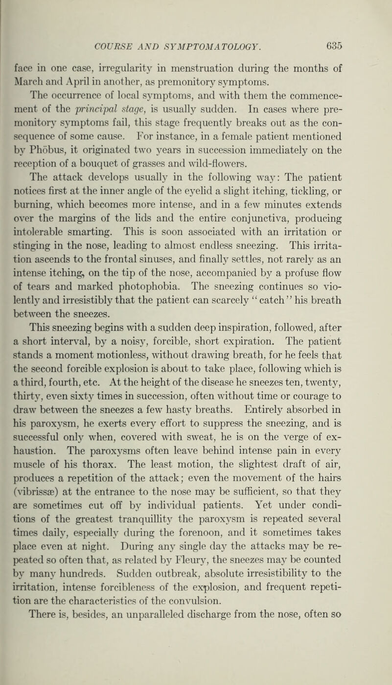 face in one case, irregularity in menstruation during the months of March and April in another, as premonitory symptoms. The occurrence of local symptoms, and with them the commence- ment of the princijMl stage, is usually sudden. In cases where pre- monitory symptoms fail, this stage frequently breaks out as the con- sequence of some cause. For instance, in a female patient mentioned by Phobus, it originated two years in succession immediately on the reception of a bouquet of grasses and wild-flowers. The attack develops usually in the following way: The patient notices first at the inner angle of the eyelid a slight itching, tickling, or burning, which becomes more intense, and in a few minutes extends over the margins of the lids and the entire conjunctiva, producing intolerable smarting. This is soon associated with an irritation or stinging in the nose, leading to almost endless sneezing. This irrita- tion ascends to the frontal sinuses, and finally settles, not rarely as an intense itching, on the tip of the nose, accompanied by a profuse flow of tears and marked photophobia. The sneezing continues so vio- lently and irresistibly that the patient can scarcely “ catch ” his breath between the sneezes. This sneezing begins mth a sudden deep inspiration, followed, after a short interval, by a noisy, forcible, short expiration. The patient stands a moment motionless, without drawing breath, for he feels that the second forcible explosion is about to take place, following which is a third, fourth, etc. At the height of the disease he sneezes ten, twenty, thirty, even sixty times in succession, often without time or courage to draw between the sneezes a few hasty breaths. Entirely absorbed in his paroxysm, he exerts ever}^ effort to suppress the sneezing, and is successful only when, covered with sweat, he is on the verge of ex- haustion. The paroxysms often leave behind intense pain in ever}^ muscle of his thorax. The least motion, the slightest draft of air, produces a repetition of the attack; even the movement of the hairs (vibrissse) at the entrance to the nose may be sufficient, so that they are sometimes cut off by individual patients. Yet under condi- tions of the greatest tranquillity the paroxysm is repeated several times daily, especially during the forenoon, and it sometimes takes place even at night. During any single day the attacks may be re- peated so often that, as related by Fleury, the sneezes may be counted by many hundreds. Sudden outbreak, absolute irresistibility to the irritation, intense forcibleness of the explosion, and frequent repeti- tion are the characteristics of the convulsion. There is, besides, an unparalleled discharge from the nose, often so