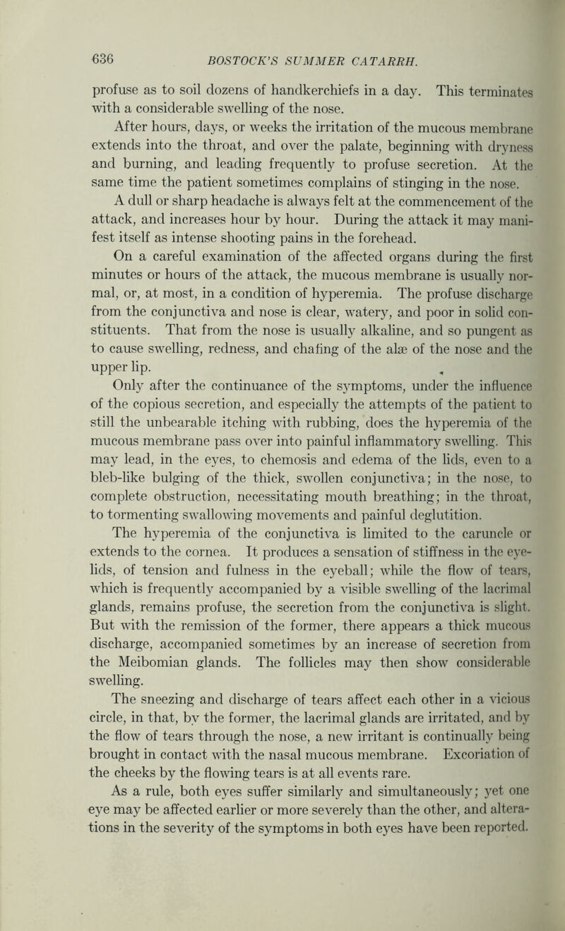 profuse as to soil dozens of handkerchiefs in a day. This terminates with a considerable swelling of the nose. After hours, days, or weeks the irritation of the mucous membrane extends into the throat, and over the palate, beginning with dryness and burning, and leading frequently to profuse secretion. At the same time the patient sometimes complains of stinging in the nose. A dull or sharp headache is always felt at the commencement of the attack, and increases hour by hour. During the attack it may mani- fest itself as intense shooting pains in the forehead. On a careful examination of the affected organs during the first minutes or hours of the attack, the mucous membrane is usually nor- mal, or, at most, in a condition of hyperemia. The profuse discharge from the conjunctiva and nose is clear, watery, and poor in solid con- stituents. That from the nose is usually alkaline, and so pungent as to cause swelling, redness, and chafing of the alse of the nose and the upper lip. Only after the continuance of the symptoms, under the influence of the copious secretion, and especially the attempts of the patient to still the unbearable itching with rubbing, does the hyperemia of the mucous membrane pass over into painful inflammatory swelling. This may lead, in the eyes, to chemosis and edema of the lids, even to a bleb-like bulging of the thick, swollen conjunctiva; in the nose, to complete obstruction, necessitating mouth breathing; in the throat, to tormenting swallowing movements and painful deglutition. The hyperemia of the conjunctiva is limited to the caruncle or extends to the cornea. It produces a sensation of stiffness in the eye- lids, of tension and fulness in the eyeball; while the flow of tears, which is frequently accompanied by a \dsible swelling of the lacrimal glands, remains profuse, the secretion from the conjunctiva is slight. But with the remission of the former, there appears a thick mucous discharge, accompanied sometimes by an increase of secretion from the Meibomian glands. The follicles may then show considerable swelling. The sneezing and discharge of tears affect each other in a vicious circle, in that, by the former, the lacrimal glands are irritated, and by the flow of tears through the nose, a new irritant is continually being brought in contact with the nasal mucous membrane. Excoriation of the cheeks by the flowing tears is at all events rare. As a rule, both eyes suffer similarly and simultaneously; yet one eye may be affected earlier or more severely than the other, and altera- tions in the severity of the symptoms in both eyes have been reported.