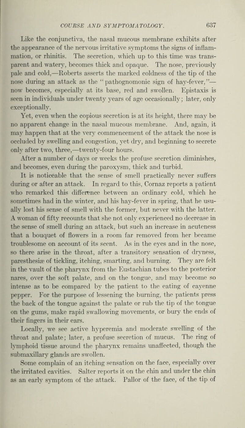 Like the conjunctiva, the nasal mucous membrane exhibits after the appearance of the nervous irritative symptoms the signs of inflam- mation, or rhinitis. The secretion, which up to this time was trans- parent and watery, becomes thick and opaque. The nose, previously pale and cold,—Roberts asserts the marked coldness of the tip of the nose during an attack as the “pathognomonic sign of hay-fever,”— now becomes, especially at its base, red and swollen. Epistaxis is seen in individuals under twenty years of age occasionally; later, only exceptionally. Yet, even when the copious secretion is at its height, there may be no apparent change in the nasal mucous membrane. And, again, it may happen that at the very commencement of the attack the nose is occluded b}^ swelling and congestion, yet dry, and beginning to secrete only after two, three,—twent3'-four hours. After a number of days or weeks the profuse secretion diminishes, and becomes, even during the paroxysm, thick and turbid. It is noticeable that the sense of smell practically never suffers during or after an attack. In regard to this, Cornaz reports a patient who remarked this difference between an ordinary cold, which he sometimes had in the winter, and his hay-fever in spring, that he usu- ally lost his sense of smell with the former, but never with the latter. A woman of fifty recounts that she not only experienced no decrease in the sense of smell during an attack, but such an increase in acuteness that a bouquet of flowers in a room far removed from her became troublesome on account of its scent. As in the eyes and in the nose, so there arise in the throat, after a transitory sensation of dryness, paresthesije of tickling, itching, smarting, and burning. They are felt in the vault of the pharynx from the Eustachian tubes to the posterior nares, over the soft palate, and on the tongue, and may become so intense as to be compared b\ the patient to the eating of ca^^enne pepper. For the purpose of lessening the burning, the patients press the back of the tongue against the palate or rub the tip of the tongue on the gums, make rapid swallowing movements, or bury the ends of their fingers in their ears. Locally, we see active hyperemia and moderate swelling of the throat and palate; later, a profuse secretion of mucus. The ring of l\’mphoid tissue around the pharynx remains unaffected, though the submaxillar;’’ glands are s;vollen. Some complain of an itching sensation on the face, especially over the irritated cavities. Salter reports it on the chin and under the chin as an earh’ symptom of the attack. Pallor of the face, of the tip of