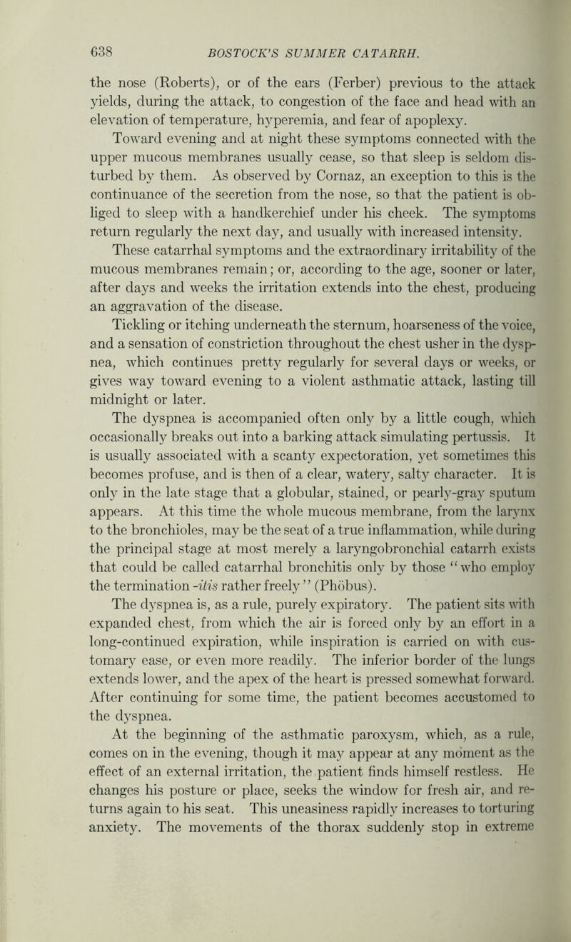 the nose (Roberts), or of the ears (Ferber) previous to the attack yields, during the attack, to congestion of the face and head with an elevation of temperature, hyperemia, and fear of apoplexy. Toward evening and at night these symptoms connected with the upper mucous membranes usually cease, so that sleep is seldom dis- turbed by them. As observed by Cornaz, an exception to this is the continuance of the secretion from the nose, so that the patient is ob- liged to sleep with a handkerchief under his cheek. The symptoms return regularly the next day, and usually with increased intensity. These catarrhal symptoms and the extraordinary irritability of the mucous membranes remain; or, according to the age, sooner or later, after days and weeks the irritation extends into the chest, producing an aggravation of the disease. Tickling or itching underneath the sternum, hoarseness of the voice, and a sensation of constriction throughout the chest usher in the dysp- nea, which continues pretty regularly for several days or weeks, or gives way toward evening to a violent asthmatic attack, lasting till midnight or later. The dyspnea is accompanied often only by a little cough, which occasionally breaks out into a barking attack simulating pertussis. It is usually associated with a scanty expectoration, yet sometimes this becomes profuse, and is then of a clear, watery, salty character. It is only in the late stage that a globular, stained, or pearly-gray sputum appears. At this time the whole mucous membrane, from the larynx to the bronchioles, may be the seat of a true inflammation, while during the principal stage at most merely a laryngobronchial catarrh exists that could be called catarrhal bronchitis only by those “who employ the termination -itis rather freely ” (Phobus). The dyspnea is, as a rule, purely expiratory. The patient sits with expanded chest, from which the air is forced only by an effort in a long-continued expiration, while inspiration is carried on with cus- tomary ease, or even more readily. The inferior border of the lungs extends lower, and the apex of the heart is pressed somewhat forward. After continuing for some time, the patient becomes accustomed to the d5^spnea. At the beginning of the asthmatic paroxysm, which, as a rule, comes on in the evening, though it ma)^ appear at any moment as the effect of an external irritation, the patient finds himself restless. He changes his posture or place, seeks the window for fresh air, and re- turns again to his seat. This uneasiness rapidly increases to torturing anxiety. The movements of the thorax suddenly stop in extreme
