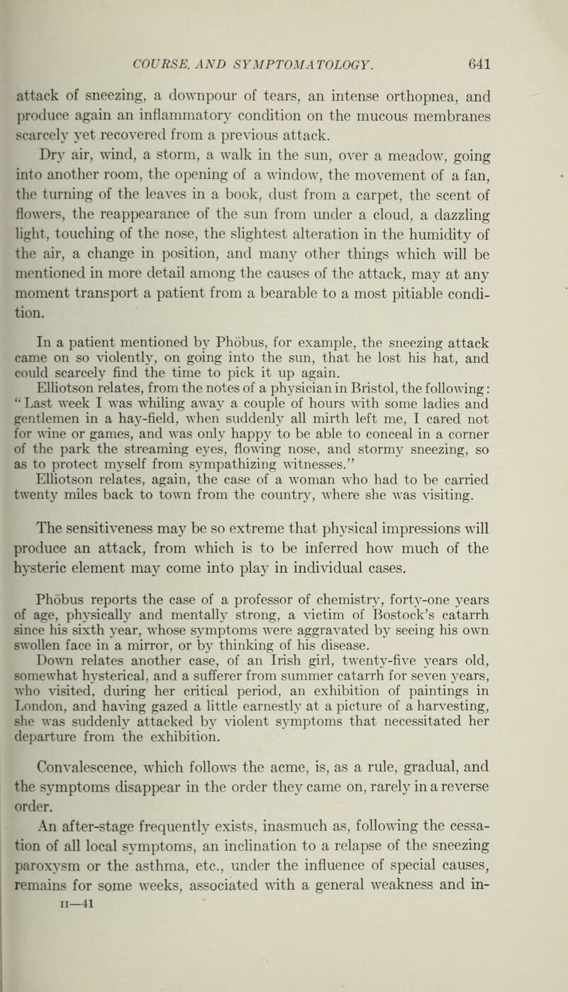 attack of sneezing, a downpour of tears, an intense orthopnea, and produce again an inflaniinatory condition on the mucous membranes scarcely yet recovered from a previous attack. Dry air, wind, a storm, a walk in the sun, over a meadow, going into another room, the opening of a window, the movement of a fan, the turning of the leaves in a book, dust from a carpet, the scent of flowers, the reappearance of the sun from under a cloud, a dazzling light, touching of the nose, the slightest alteration in the humidity of the air, a change in position, and many other things which will be mentioned in more detail among the causes of the attack, may at any moment transport a patient from a bearable to a most pitiable condi- tion. In a patient mentioned by Phobus, for example, the sneezing attack came on so violently, on going into the sun, that he lost his hat, and could scarcely find the time to pick it up again. Elliotson relates, from the notes of a physician in Bristol, the following: “ Last week I was whiling away a couple of hours with some ladies and gentlemen in a hay-field, when suddenly all mirth left me, I cared not for wine or games, and was only happy to be able to conceal in a corner of the park the streaming eyes, flowing nose, and stormy sneezing, so as to protect myself from sympathizing witnesses.” Elliotson relates, again, the case of a woman who had to be carried twenty miles back to town from the country, where she was visiting. The sensitiveness may be so extreme that physical impressions will produce an attack, from which is to be inferred how much of the hysteric element may come into play in individual cases. Phobus reports the case of a professor of chemistry, forty-one years of age, physically and mentally strong, a victim of Bostock’s catarrh since his sixth year, whose symptoms were aggravated by seeing his own swollen face in a mirror, or by thinking of his disease. Down relates another case, of an Irish girl, twenty-five years old, somewhat hysterical, and a sufferer from summer catarrh for seven jnars, who \'isited, during her critical period, an exhibition of paintings in London, and having gazed a little earnestly at a picture of a harvesting, she was suddenly attacked by \’iolent symptoms that necessitated her departure from the exhibition. Convalescence, which follows the acme, is, as a rule, gradual, and the symptoms disappear in the order they came on, rarely in a reverse order. .\n after-stage frequently exists, inasmuch as, following the cessa- tion of all local symptoms, an inclination to a relapse of the sneezing paroxysm or the asthma, etc., under the influence of special causes, remains for some weeks, associated with a general weakness and in- II—41
