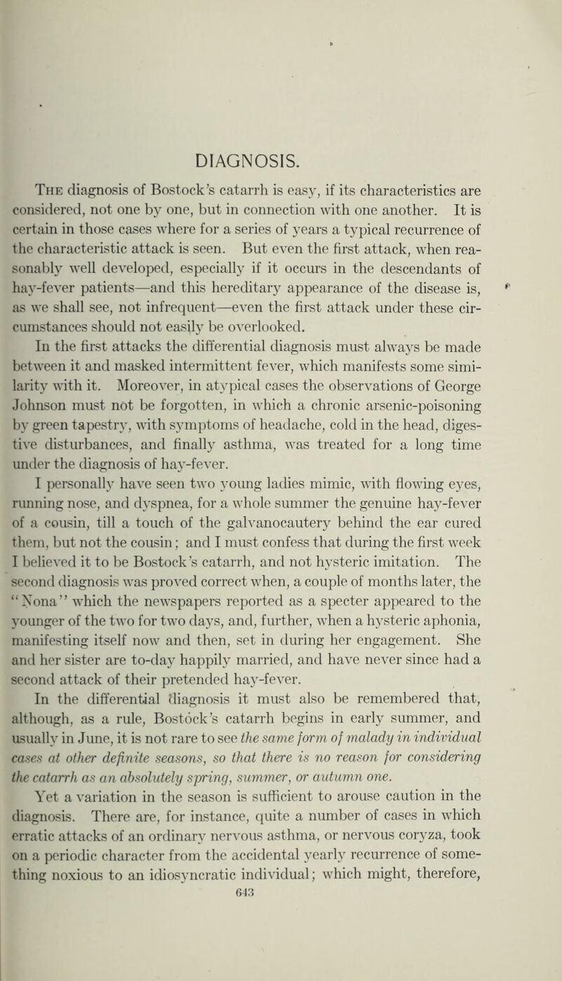 DIAGNOSIS. The diagnosis of Bostock’s catarrh is easy, if its characteristics are considered, not one by one, but in connection with one another. It is certain in those cases where for a series of years a typical recurrence of the characteristic attack is seen. But even the first attack, when rea- sonably well developed, especially if it occurs in the descendants of hay-fever patients—and this hereditary appearance of the disease is, as we shall see, not infrequent—even the first attack under these cir- cumstances should not easily be overlooked. In the first attacks the differential diagnosis must always be made between it and masked intermittent fever, which manifests some simi- larity with it. Moreover, in atypical cases the observations of George Johnson must not be forgotten, in which a chronic arsenic-poisoning by green tapestr}’, with symptoms of headache, cold in the head, diges- tive disturbances, and finally asthma, was treated for a long time under the diagnosis of hay-fever. I personally have seen two young ladies mimic, with flowing eyes, running nose, and d3’spnea, for a whole summer the genuine ha}^-fever of a cousin, till a touch of the galvanocautery behind the ear cured them, but not the cousin; and I must confess that during the first week I believed it to be Bostock’s catarrh, and not hysteric imitation. The second diagnosis was proved correct when, a couple of months later, the “Nona” which the newspapers reported as a specter appeared to the younger of the two for two days, and, further, when a hysteric aphonia, manifesting itself now and then, set in during her engagement. She and her sister are to-day happily married, and have never since had a second attack of their pretended hay-fever. In the differential diagnosis it must also be remembered that, although, as a rule, Bostock’s catarrh begins in early summer, and asualh' in June, it is not rare to see the same form of malady in individual cases at other definite seasons, so that there is no reason for considering the catarrh as an absolutely spring, summer, or autumn one. Yet a variation in the season is sufficient to arouse caution in the diagnosis. There are, for instance, quite a number of cases in which erratic attacks of an ordinary nervous asthma, or nervous coiyza, took on a periodic character from the accidental yearly recurrence of some- thing noxious to an idiosyncratic individual; which might, therefore, 613