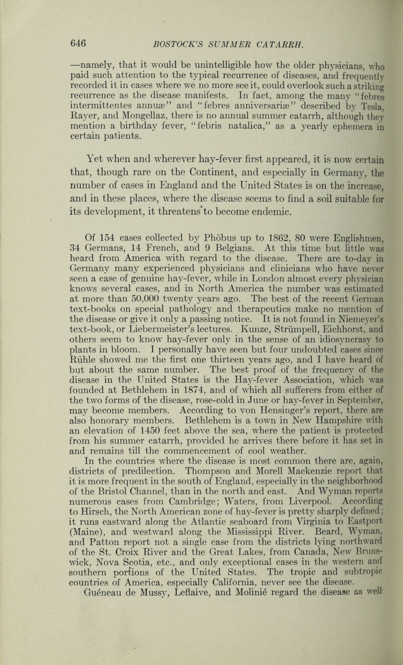 —namely, that it would be unintelligible how the older physicians, who paid such attention to the typical recurrence of diseases, and frequently recorded it in cases where we no more see it, could overlook such a striking recurrence as the disease manifests. In fact, among the many “febres intermittentes annuae” and “febres anniversarise” described by Tesla, Rayer, and Mongellaz, there is no annual summer catarrh, although they mention a birthday fever, “febris natalica,” as a yearly ephemera in certain patients. Yet when and wherever hay-fever first appeared, it is now certain that, though rare on the Continent, and especially in Germany, the number of cases in England and the United States is on the increase, and in these places, where the disease seems to find a soil suitable for its development, it threatens*to become endemic. Of 154 cases collected by Phobus up to 1862, 80 were Englishmen, 34 Germans, 14 French, and 9 Belgians. At this time but little was heard from America with regard to the disease. There are to-day in Germany many experienced physicians and clinicians who have never seen a case of genuine hay-fever, while in London almost every physician knows several cases, and in North America the number was estimated at more than 50,000 twenty years ago. The best of the recent German text-books on special pathology and therapeutics make no mention of the disease or give it only a passing notice. It is not found in Niemeyer’s text-book, or Liebermeister’s lectures. Kunze, Striimpell, Eichhorst, and others seem to know hay-fever only in the sense of an idiosyncrasy to plants in bloom. I personally have seen but four undoubted cases since Riihle showed me the first one thirteen years ago, and I have heard of but about the same number. The best proof of the frequency of the disease in the United States is the Hay-fever Association, which was founded at Bethlehem in 1874, and of which all sufferers from either of the two forms of the disease, rose-cold in June or hay-fever in September, may become members. According to von Hensinger’s report, there are also honorary members. Bethlehem is a town in New Hampshire with an elevation of 1450 feet above the sea, where the patient is protected from his summer catarrh, provided he arrives there before it has set in and remains till the commencement of cool weather. In the countries where the disease is most common there are, again, districts of predilection. Thompson and Morell Mackenzie report that it is more frequent in the south of England, especially in the neighborhood of the Bristol Channel, than in the north and east. And Wyman reports numerous cases from Cambridge; Waters, from Liverpool. According to Hirsch, the North American zone of hay-fever is pretty sharply defined; it runs eastward along the Atlantic seaboard from Virginia to Eastport (Maine), and westward along the Mississippi River. Beard, Wyman, and Patton report not a single case from the districts lying northward of the St. Croix River and the Great Lakes, from Canada, New Bruns- wick, Nova Scotia, etc., and only exceptional cases in the western and southern porfions of the United States. The tropic and subtropic countries of America, especially California, never see the disease. Gueneau de Mussy, Leflaive, and Molinie regard the disease as well