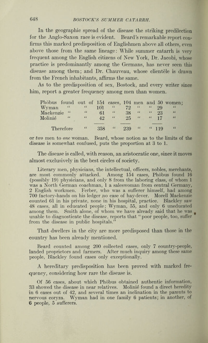 In the geographic spread of the disease the striking predilection for the Anglo-Saxon race is evident. Beard’s remarkable report con- firms this marked predisposition of Englishmen above all others, even above those from the same lineage: While summer catarrh is very frequent among the English citizens of New York, Dr. Jacobi, whose practice is predominantly among the Germans, has never seen this disease among them; and Dr. Chauveau, whose clientele is drawn from the French inhabitants, affirms the same. As to the predisposition of sex, Bostock, and ever}' writer since him, report a greater frequency among men than women. Phobus found out of 154 cases. 104 men and 50 women Wyman “ U 101 (( 72 it “ 29 H Mackenzie “ U 61 ({ 38 (( “ 23 U Molinie “ 42 U 25 i( “ 17 Therefore (( 358 (( 239 (1 “ 119 (( or two men to one woman. Beard, whose notion as to the limits of the disease is somewhat confused, puts the proportion at 3 to 1. The disease is called, with reason, an aristocratic one, since it moves almost exclusively in the best circles of society. Literary men, physicians, the intellectual, officers, nobles, merchants, are most commonly attacked. Among 154 cases, Phobus found 16 (possibly 19) physicians, and only 8 from the laboring class, of whom 1 was a North German coachman, 1 a saleswoman from central Germany, 2 English workmen. Ferber, who was a sufferer himself, had among 700 factory-hands on his ledger no case of hay-fever. Morell Mackenzie counted 61 in his private, none in his hospital, practice. Blackley saw 48 cases, all in educated people; Wyman, 55, and only 6 uneducated among them. Smith alone, of whom we have already said that he was ^ unable to diagnosticate the disease, reports that “ poor people, too, suffer from the disease in public hospitals.” That dwellers in the city are more predisposed than those in the country has been already mentioned. Beard counted among 200 collected cases, only 7 country-people, landed proprietors and farmers. After much inquiry among these same people, Blackley found cases only exceptionally. A hereditary predisposition has been proved with marked fre- quency, considering how rare the disease is. Of 56 cases, about which Phobus obtained authentic information, 33 showed the disease in near relatives. Molinie found a direct heredity in 6 cases out of 42, and several times an inclination in the parents to nervous coryza. Wyman had in one family 6 patients; in another, of '6 people, 5 sufferers.
