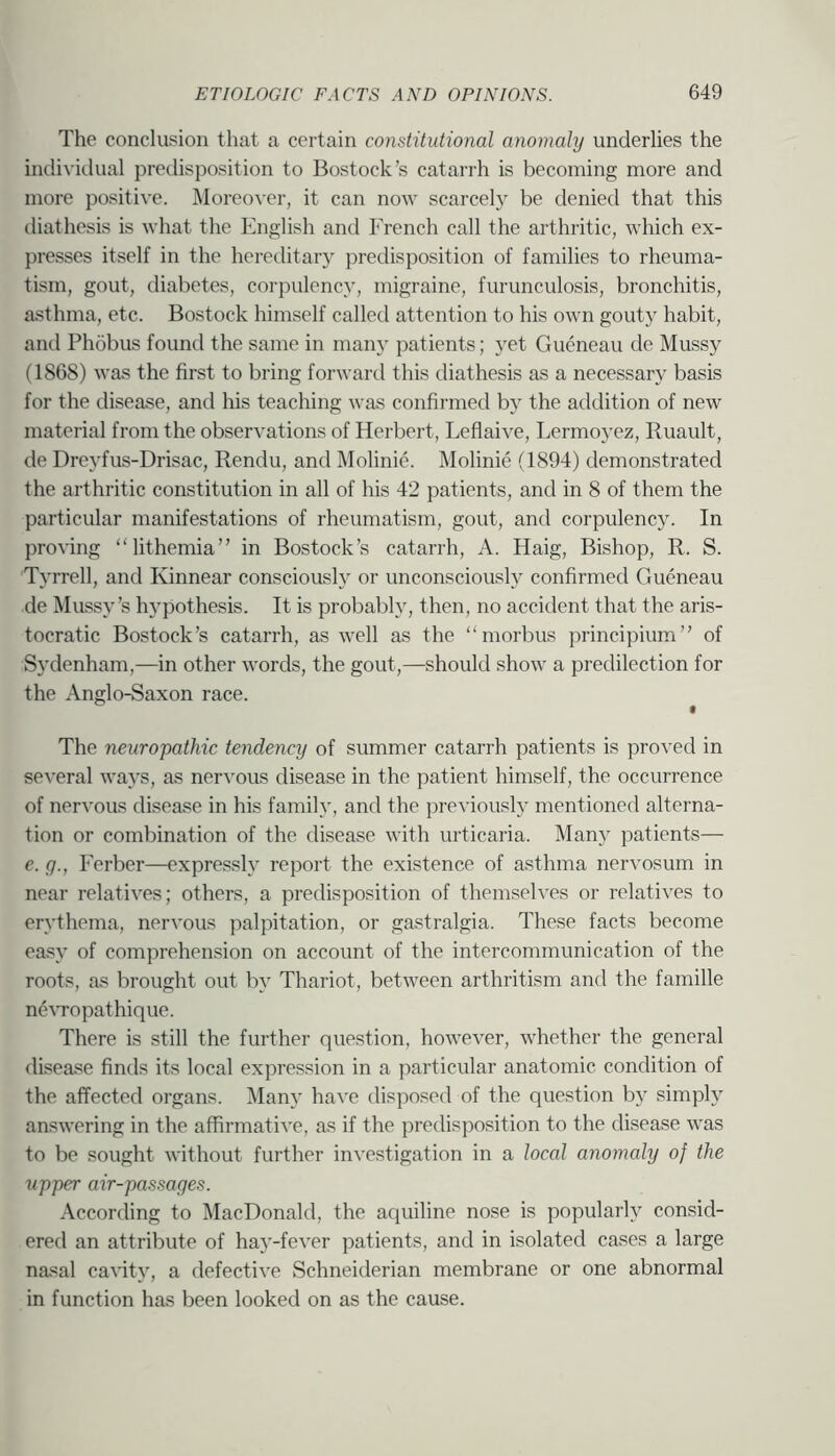 The conclusion that a certain constitutional anomaly underlies the individual predisposition to Bostock’s catarrh is becoming more and more positive. Moreover, it can now scarcely be denied that this diathesis is what the English and French call the arthritic, which ex- presses itself in the hereditary predisposition of families to rheuma- tism, gout, diabetes, corpulency, migraine, furunculosis, bronchitis, asthma, etc. Bostock himself called attention to his own gouty habit, and Phobus found the same in man}' patients; yet Gueneau de Mussy (1868) was the first to bring forward this diathesis as a necessary basis for the disease, and his teaching was confirmed by the addition of new material from the observations of Herbert, Leflaive, Lermoyez, Ruault, de Dreyfus-Drisac, Rendu, and Molinie. Molinie (1894) demonstrated the arthritic constitution in all of his 42 patients, and in 8 of them the particular manifestations of rheumatism, gout, and corpulency. In proving “lithemia” in Bostock’s catarrh, A. Haig, Bishop, R. S. Tyrrell, and Kinnear conscious!}^ or unconsciously confirmed Gueneau de Mussy’s hypothesis. It is probably, then, no accident that the aris- tocratic Bostock’s catarrh, as well as the “morbus principium” of Sydenham,—in other words, the gout,—should show a predilection for the Anglo-Saxon race. The neuropathic tendency of summer catarrh patients is proved in several ways, as nervous disease in the patient himself, the occurrence of nervous disease in his family, and the preA'iously mentioned alterna- tion or combination of the disease with urticaria. Many patients— e. (/., Berber—expressly report the existence of asthma nervosum in near relatives; others, a predisposition of themselves or relatives to erythema, nervous j^alpitation, or gastralgia. These facts become easy of comprehension on account of the intercommunication of the roots, as brought out by Thariot, between arthritism and the famille neATopathique. There is still the further question, however, whether the general disease finds its local expression in a particular anatomic condition of the affected organs. Many have disposed of the question by simply answering in the affirmative, as if the predisposition to the disease was to be sought without further investigation in a local anomaly of the upper air-passages. According to MacDonald, the aquiline nose is popularly consid- ered an attribute of ha)’-fever patients, and in isolated cases a large nasal cavity, a defective Schneiderian membrane or one abnormal in function has been looked on as the cause.