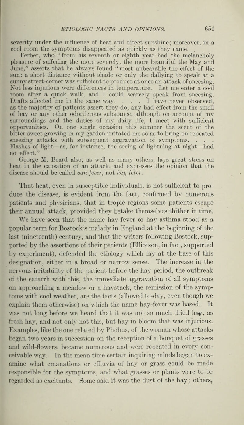severity under the influence of heat and direct sunshine; moreover, in a cool room the symptoms disappeared as quickly as they came. Ferber, who “from his seventh or eighth year had the melancholy pleasure of suffering the more severely, the more beautiful the May and June,” asserts that he always found “ most unbearable the effect of the sun: a short distance without shade or only the dallying to speak at a sunny street-corner was sufficient to produce at once an attack of sneezing. Not less injurious were differences in temperature. Let me enter a cool room after a quick walk, and I could scarcely speak from sneezing. Drafts affected me in the same way. ... I have never observed, as the majority of patients assert they do, any bad effect from the smell of hay or any other odoriferous substance, although on account of my surroundings and the duties of my daily life, I meet with sufficient opportunities. On one single occasion this summer the scent of the bittei-sweet growiiig in my garden irritated me so as to bring on repeated sneezing attacks with subsequent aggraA-ation of symptoms. . . . Flashes of light—as, for instance, the seeing of lightning at night—had no effect.” George M. Beard also, as Avell as many others, lays great stress on heat in the causation of an attack, and expresses the opinion that the disease should be called sun-fever, not Jmy-fevcr. That heat, even in susceptible individuals, is not sufficient to pro- duce the disease, is evident from the fact, confirmed by numerous patients and physicians, that in tropic regions some patients escape their amiual attack, provided they betake themselves thither in time. We have seen that the name hay-fever or hay-asthma stood as a popular term for Bostock’s malady in England at the beginning of the last (nineteenth) century, and that the writers following Bostock, sup- ported b}' the assertions of their patients (Elliotson, in fact, supported by experiment), defended the etiology which lay at the base of this designation, either in a broad or narrow sense. The increase in the nervous irritability of the patient before the hay period, the outbreak of the catarrh with this, the immecUate aggravation of all symptoms on approaching a meadow or a haystack, the remission of the symp- toms with cool weather, are the facts (allowed to-day, even though we explain them otherwise) on which the name hay-fever was based. It Avas not long before Ave heard that it Avas not so much dried ha^q as fresh hay, and not only not this, but hay in bloom that Avas injurious. Examples, like the one related by Phobus, of the Avoman Avhose attacks began tAvo years in succession on the reception of a bouquet of grasses and Avild-floAA'ers, became numerous and Avere repeated in every con- ceWable Avay. In the mean time certain inquiring minds began to ex- amine AA'hat emanations or effluvia of hay or grass could be made responsible for the symptoms, and Avhat grasses or plants Avere to be regarded as excitants. Some said it was the dust of the hay; others,