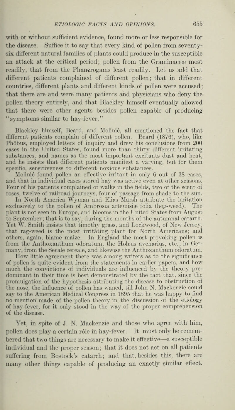 ■with or without sufficient evidence, found more or less responsible for the disease. Suffice it to say that every kind of pollen from seventy- six different natural families of plants could produce in the susceptible an attack at the critical period; pollen from the Graminacese most readily, that from the Phanerogams least readily. Let us add that different patients complained of different pollen; that in different countries, different plants and different kinds of pollen were accused; that there are and were many patients and physicians who deny the pollen theory entirely, and that Blackley himself eventually allowed that there were other agents besides pollen capable of producing “symptoms similar to hay-fever.” Blackley himself. Beard, and Molinie, all mentioned the fact that different patients complain of different pollen. Beard (1876), who, like Phobus, employed letters of inquiry and drew his conclusions from 200 cases in the United States, found more than thirty different irritating substances, and names as the most important excitants dust and heat, and he insists that different patients manifest a varying, but for them specific, sensitiveness to different noxious substances. ^Molinie found pollen an effective irritant in only 0 out of 38 cases, and that in indi^^clual cases stored hay was active even at other seasons. Four of his patients complained of walks in the fields, two of the scent of roses, twelve of railroad journej's, four of passage from shade to the sun. In North America Wyman and Elias Marsh attribute the irritation exclusively to the pollen of Ambrosia artemisise folia (hog-weed). The plant is not seen in Europe, and blooms in the United States from August to September; that is to say, during the months of the autumnal catarrh. Yet W. Smith insists that timothy grass, and Lockwood, of New Jersey, that rag-weed is the most irritating plant for North Americans; and others, again, blame maize. In England the most provoking pollen is from the Anthoxanthum odoratum, the Holcus avenarius, etc.; in Ger- many, from the Secale cereale, and likewise the Anthoxanthum odoratum. How little agreement there was among writers as to the significance of pollen is quite evident from the statements in earlier papers, and how much the convictions of individuals are influenced by the theory pre- dominant in their time is best demonstrated by the fact that, since the promulgation of the hypothesis attributing the disease to obstruction of the nose, the influence of pollen has waned, till John N. Mackenzie could say to the American Medical Congress in 1895 that he was happy to find no mention made of the pollen theory in the discussion of the etiology of hay-fever, for it only stood in the way of the proper comprehension of the disease. Yet, in spite of J. N. Mackenzie and those who agree with him, pollen does pla}^ a certain role in hay-fever. It must only be remem- bered that two things are necessary to make it effective—a susceptible individual and the proper season; that it does not act on all patients suffering from Bostock’s catarrh; and that, besides this, there are many other things capable of producing an exactly similar effect.