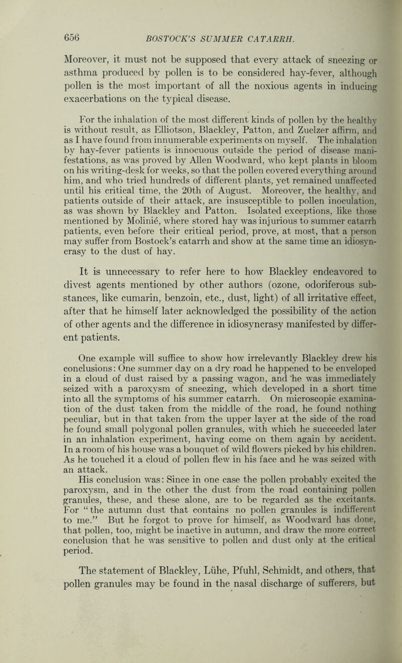 Moreover, it must not be supposed that every attack of sneezing or asthma produced by pollen is to be considered hay-fever, although pollen is the most important of all the noxious agents in inducing exacerbations on the typical disease. For the inhalation of the most different kinds of pollen by the healthy is without result, as Elliotson, Blackley, Patton, and Zuelzer affirm, and as I have found from innumerable experiments on myself. The inhalation by hay-fever patients is innocuous outside the period of disease mani- festations, as was proved by Allen Woodward, who kept plants in bloom on his writing-desk for weeks, so that the pollen covered everything around him, and who tried hundreds of different plants, yet remained unaffected until his critical time, the 20th of August. Moreover, the healthy, and patients outside of their attack, are insusceptible to pollen inoculation, as was shown by Blackley and Patton. Isolated exceptions, like those mentioned by Molinie, where stored hay was injurious to summer catarrh patients, even before their critical period, prove, at most, that a person may suffer from Bostock’s catarrh and show at the same time an idiosyn- crasy to the dust of hay. It is unnecessary to refer here to how Blackley endeavored to divest agents mentioned by other authors (ozone, odoriferous sub- stances, like cumarin, benzoin, etc., dust, light) of all irritative effect, after that he himself later acknowledged the possibility of the action of other agents and the difference in idiosyncrasy manifested by differ- ent patients. One example wall suffice to show how irrelevantly Blackley drew his conclusions: One summer day on a dry road he happened to be enveloped in a cloud of dust raised by a passing wagon, and 'he was immediately seized with a paroxysm of sneezing, which developed in a short time into all the symptoms of his summer catarrh. On microscopic examina- tion of the dust taken from the middle of the road, he found nothing peculiar, but in that taken from the upper layer at the side of the road he found small polygonal pollen granules, with which he succeeded later in an inhalation experiment, having come on them again by accident. In a room of his house was a bouquet of wild flowers picked by his children. As he touched it a cloud of pollen flew in his face and he was seized with an attack. His conclusion was: Since in one case the pollen probably excited the paroxysm, and in the other the dust from the road containing pollen granules, these, and these alone, are to be regarded as the excitants. For “the autumn dust that contains no pollen granules is indifferent to me.” But he forgot to prove for himself, as Woodward has done, that pollen, too, might be inactive in autumn, and draw the more correct conclusion that he was sensitive to pollen and dust only at the critical period. The statement of Blackley, Liihe, Pfuhl, Schmidt, and others, that pollen granules may be found in the nasal discharge of sufferers, but
