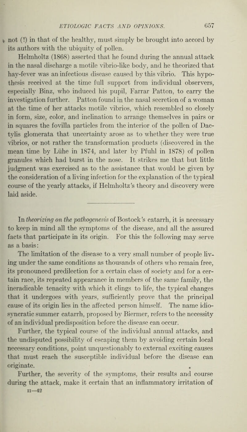 V not (!) in that of the health}’, must simply be brought into accord by its authors with the ubiquity of pollen. Helmholtz (1868) asserted that he found during the annual attack in the nasal discharge a motile vibrio-like body, and he theorized that hay-fever was an infectious disease caused by this vibrio. This hypo- thesis received at the time full support from individual observers, especially Binz, who induced his pupil, Farrar Patton, to carry the investigation further. Patton found in the nasal secretion of a woman at the time of her attacks motile vibrios, which resembled so closely in form, size, color, and inclination to arrange themselves in pairs or in squares the fovilla particles from the interior of the pollen of Dac- tylis glomerata that uncertainty arose as to whether they were true ^^brios, or not rather the transformation products (discovered in the mean time by Liihe in 1874, and later by Pfuhl in 1878) of pollen granules which had burst in the nose. It strikes me that but little judgment was exercised as to the assistance that would be given by the consideration of a living infection for the explanation of the typical course of the yearly attacks, if Helmholtz’s theory and discovery were laid aside. In theorizing on the pathogenesis of Bostock’s catarrh, it is necessary to keep in mind all the symptoms of the disease, and all the assured facts that participate in its origin. For this the following may serve as a basis: The limitation of the disease to a very small number of people liv- ing under the same conditions as thousands of others who remain free, its pronounced predilection for a certain class of society and for a cer- tain race, its repeated appearance in members of the same family, the ineradicable tenacity with which it clings to life, the typical changes that it undergoes with years, sufficiently prove that the principal cause of its origin lies in the affected person himself. The name idio- syncratic summer catarrh, proposed by Biermer, refers to the necessity of an indi^’idual predisposition before the disease can occur. Further, the typical course of the individual annual attacks, and the undisputed possibility of escaping them by avoiding certain local necessary conditions, point unquestionably to external exciting causes that must reach the susceptible individual before the disease can originate. , Further, the severity of the symptoms, their results and course during the attack, make it certain that an inflammatory irritation of II—42