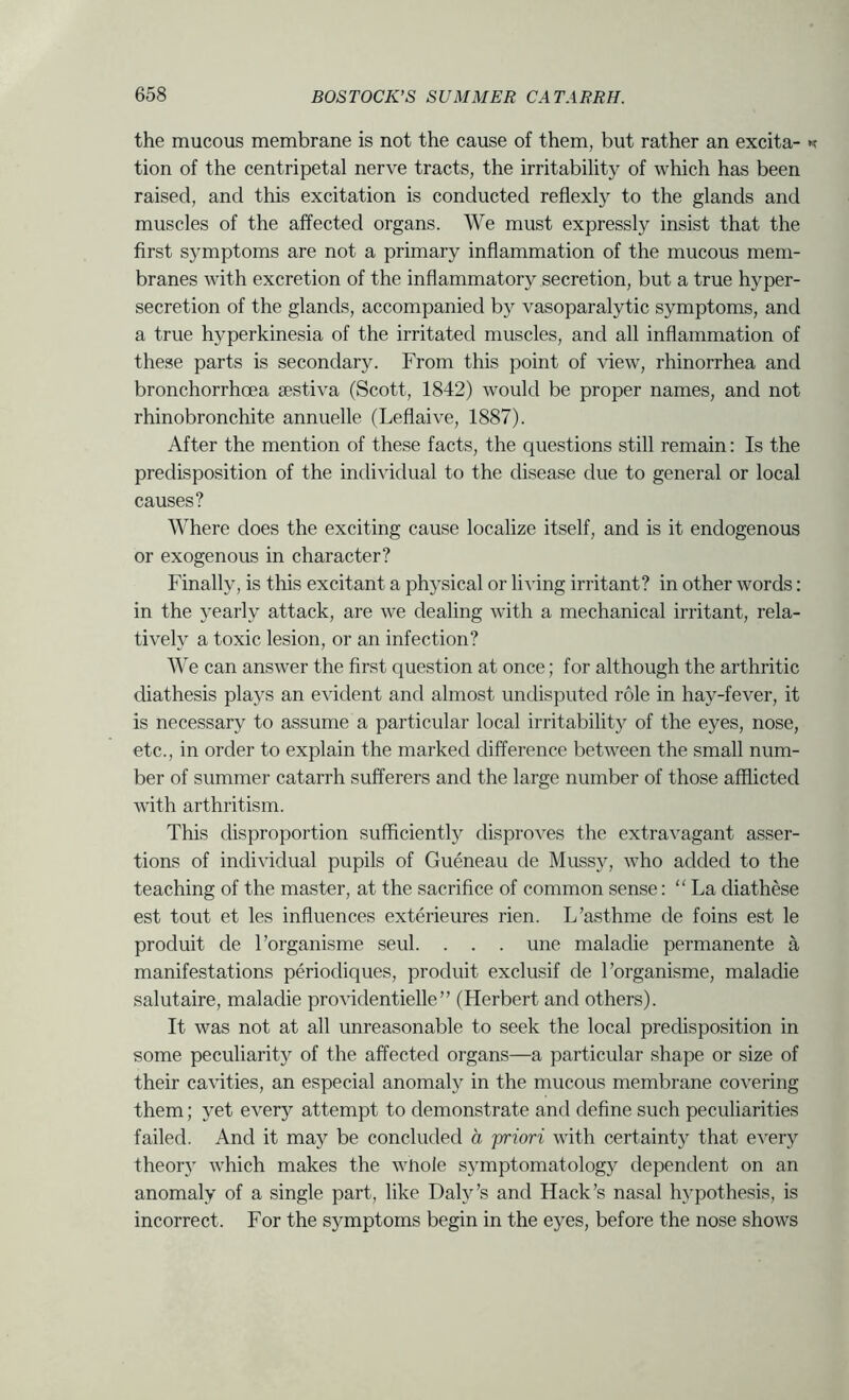 the mucous membrane is not the cause of them, but rather an excita- tion of the centripetal nerve tracts, the irritability of which has been raised, and this excitation is conducted reflexly to the glands and muscles of the affected organs. We must expressly insist that the first symptoms are not a primary inflammation of the mucous mem- branes with excretion of the inflammator}^ secretion, but a true hyper- secretion of the glands, accompanied by vasoparalytic symptoms, and a true hyperkinesia of the irritated muscles, and all inflammation of these parts is secondary. From this point of \dew, rhinorrhea and bronchorrhoea sestiva (Scott, 1842) would be proper names, and not rhinobronchite annuelle (Leflaive, 1887). After the mention of these facts, the questions still remain: Is the predisposition of the individual to the disease due to general or local causes? Where does the exciting cause localize itself, and is it endogenous or exogenous in character? Finally, is this excitant a physical or living irritant? in other words; in the yearly attack, are we dealing with a mechanical irritant, rela- tively a toxic lesion, or an infection? We can answer the first question at once; for although the arthritic diathesis plays an evident and almost undisputed role in hay-fever, it is necessary to assume a particular local irritability of the eyes, nose, etc., in order to explain the marked difference between the small num- ber of summer catarrh sufferers and the large number of those afflicted with arthritism. This disproportion sufficiently disproA^es the extravagant asser- tions of individual pupils of Gueneau de Mussy, who added to the teaching of the master, at the sacrifice of common sense: “ La diathese est tout et les influences exterieures rien. L’asthme de foins est le produit de Forganisme seul. . . . une maladie permanente a manifestations periodiques, produit exclusif de Forganisme, maladie salutaire, maladie providentielle” (Herbert and others). It was not at all unreasonable to seek the local predisposition in some peculiarity of the affected organs—a particular shape or size of their cavities, an especial anomaly in the mucous membrane covering them; yet every attempt to demonstrate and define such peculiarities failed. And it may be concluded a priori with certainty that every theor} which makes the whole symptomatology dependent on an anomaly of a single part, like Daly’s and Hack’s nasal hypothesis, is incorrect. For the symptoms begin in the eyes, before the nose shows
