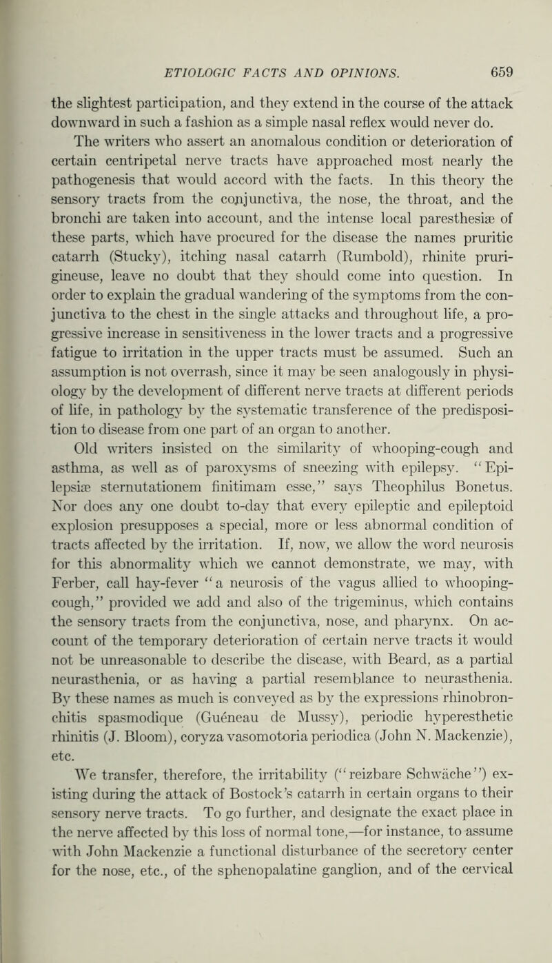 the slightest participation, and they extend in the course of the attack downward in such a fashion as a simple nasal reflex would never do. The w'riters who assert an anomalous condition or deterioration of certain centripetal nerve tracts have approached most nearly the pathogenesis that would accord with the facts. In this theory the sensory tracts from the conjunctiva, the nose, the throat, and the bronchi are taken into account, and the intense local paresthesia} of these parts, which have procured for the disease the names pruritic catarrh (Stucky), itching nasal catarrh (Rumbold), rhinite pruri- gineuse, leave no doubt that they should come into question. In order to explain the gradual wandering of the symptoms from the con- junctiva to the chest in the single attacks and throughout life, a pro- gressive increase in sensitiveness in the lower tracts and a progressive fatigue to irritation in the upper tracts must be assumed. Such an assrunption is not overrash, since it may be seen analogously in physi- ology by the development of different nerve tracts at different periods of hfe, in pathology by the systematic transference of the predisposi- tion to disease from one part of an organ to another. Old writers insisted on the similarity of whooping-cough and asthma, as well as of paroxysms of sneezing with epilepsy. “ Epi- lepsice sternutationem finitimam esse,” says Theophilus Bonetus. Nor does any one doubt to-day that every epileptic and epileptoid explosion presupposes a special, more or less abnormal condition of tracts affected by the irritation. If, now, we allow the word neurosis for tliis abnormality which we cannot demonstrate, we may, with Ferber, call hay-fever “ a neurosis of the vagus allied to whooping- cough,” pro^dded we add and also of the trigeminus, which contains the sensory tracts from the conjunctiva, nose, and pharynx. On ac- count of the temporary deterioration of certain nerve tracts it would not be unreasonable to describe the disease, with Beard, as a partial neurasthenia, or as having a partial resemblance to neurasthenia. By these names as much is con^eyed as by the expressions rhinobron- chitis spasmodique (Gueneau de Mussy), periodic hyperesthetic rhinitis (J. Bloom), coryza vasomotoria periodica (John N. Mackenzie), etc. We transfer, therefore, the irritability (“reizbare Schwjiche”) ex- isting during the attack of Bostock’s catarrh in certain organs to their sensor}’ nerve tracts. To go further, and designate the exact place in the nerve affected by this loss of normal tone,—for instance, to assume with John Mackenzie a functional disturbance of the secretory center for the nose, etc., of the sphenopalatine ganglion, and of the cervical
