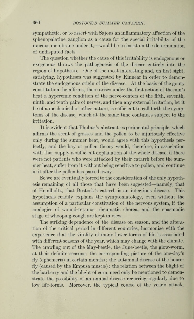 sympathetic, or to assert with Sajous an inflammatory affection of the sphenopalatine ganglion as a cause for the special irritability of the mucous membrane under it,—would be to insist on the determination of undisputed facts. The question whether the cause of this irritability is endogenous or exogenous throws the pathogenesis of the disease entirely into the region of hypothesis. One of the most interesting and, on first sight, satisfying, hypotheses was suggested by Kinnear in order to demon- strate the endogenous origin of the disease. At the basis of the gouty constitution, he affirms, there arises under the first action of the sun’s heat a hyperemic condition of the nerve-centers of the fifth, seventh, ninth, and tenth pairs of nerves, and then any external irritation, let it be of a mechanical or other nature, is sufficient to call forth the symp- toms of the disease, which at the same time continues subject to the irritation. It is evident that Phobus’s abstract experimental principle, which affirms the scent of grasses and the pollen to be injuriously effective only during the summer heat, would agree with this hypothesis per- fectly, and the hay or pollen theory would, therefore, in association with this, supply a sufficient explanation of the whole disease, if there were not patients who were attacked by their catarrh before the sum- mer heat, suffer from it without being sensitive to pollen, and continue in it after the pollen has passed away. So we are eventually forced to the consideration of the only hypoth- esis remaining of all those that have been suggested—namely, that of Hemlholtz, that Bostock’s catarrh is an infectious disease. This hypothesis readily explains the symptomatolog}^, even without the assumption of a particular constitution of the nervous system, if the analogies of wound-tetanus, rheumatic chorea, and the spasmodic stage of whooping-cough are kept in view. The striking dependence of the disease on season, and the altera- tion of the critical period in different countries, harmonize with the experience that the vitality of many lower forms of life is associated with different seasons of the year, which may change with the climate. The crawling out of the May-beetle, the June-beetle, the glow-worm, at their definite seasons; the corresponding picture of the one-day’s fly (ephemeris) in certain months; the autumnal disease of the house- fly (caused by the Empusa muscse); the relation between the blight of the barberry and the blight of corn, need only be mentioned to demon- strate the possibility of an annual disease recurring regularly due to low life-forms. Moreover, the typical course of the year’s attack,