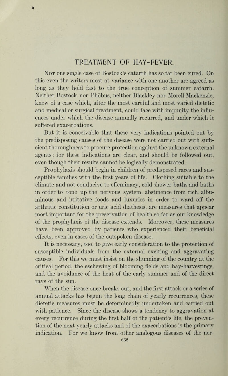 TREATMENT OF HAY-FEVER. Not one single case of Bostock’s catarrh has so far been cured. On this even the writers most at variance with one another are agreed as long as they hold fast to the true conception of summer catarrh. Neither Bostock nor Phobus, neither Blackley nor Morell Mackenzie, knew of a case which, after the most careful and most varied dietetic and medical or surgical treatment, could face with impunity the influ- ences under which the disease annually recurred, and under which it suffered exacerbations. But it is conceivable that these very indications pointed out by the predisposing causes of the disease were not carried out with suffi- cient thoroughness to procure protection against the unknown external agents; for these indications are clear, and should be followed out, even though their results cannot be logically demonstrated. Prophylaxis should begin in children of predisposed races and sus- ceptible families with the first years of life. Clothing suitable to the climate and not conducive to effeminacy, cold shower-baths and baths in order to tone up the nervous system, abstinence from rich albu- minous and irritative foods and luxuries in order to ward off the arthritic constitution or uric acid diathesis, are measures that appear most important for the preservation of health so far as our knowledge of the prophylaxis of the disease extends. Moreover, these measures have been approved by patients who experienced their beneficial effects, even in cases of the outspoken disease. It is necessary, too, to give early consideration to the protection of susceptible individuals from the external exciting and aggravating causes. For this we must insist on the shunning of the country at the critical period, the eschewing of blooming fields and hay-harvestings, and the avoidance of the heat of the early summer and of the direct rays of the sun. When the disease once breaks out, and the first attack or a series of annual attacks has begun the long chain of yearly recurrences, these dietetic measures must be determinedly undertaken and carried out with patience. Since the disease shows a tendency to aggravation at every recurrence during the first half of the patient’s life, the preven- tion of the next yearly attacks and of the exacerbations is the primary indication. For we know from other analogous diseases of the ner-