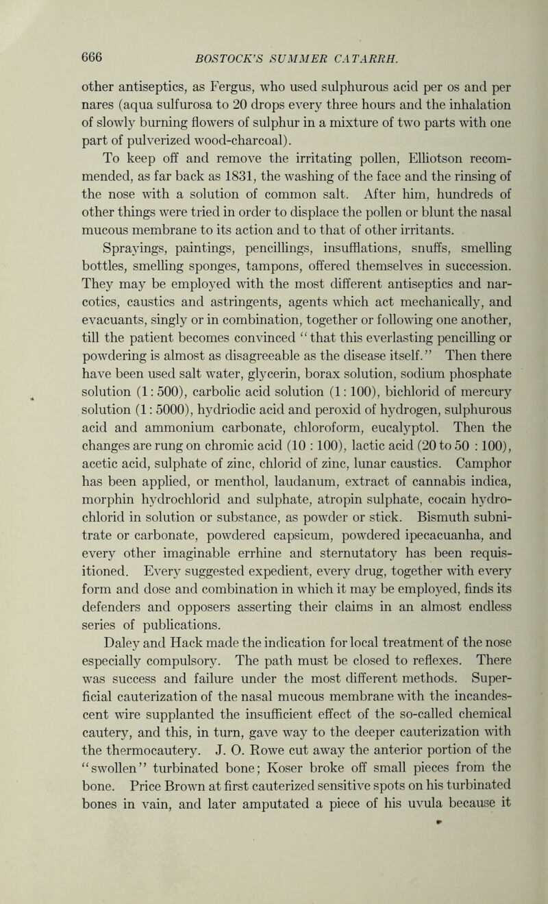other antiseptics, as Fergus, who used sulphurous acid per os and per nares (aqua sulfurosa to 20 drops every three hours and the inhalation of slowly burning flowers of sulphur in a mixture of two parts with one part of pulverized wood-charcoal). To keep off and remove the irritating pollen, Elliotson recom- mended, as far back as 1831, the washing of the face and the rinsing of the nose with a solution of common salt. After him, hundreds of other things were tried in order to displace the pollen or blunt the nasal mucous membrane to its action and to that of other irritants. Sprayings, paintings, pencillings, insufflations, snuffs, smelling bottles, smelling sponges, tampons, offered themselves in succession. They may be employed with the most different antiseptics and nar- cotics, caustics and astringents, agents which act mechanically, and evacuants, singly or in combination, together or following one another, till the patient becomes convinced “that this everlasting pencilling or powdering is almost as disagreeable as the disease itself.” Then there have been used salt water, glycerin, borax solution, sodium phosphate solution (1: 500), carbolic acid solution (1:100), bichlorid of mercury solution (1: 5000), hydriodic acid and peroxid of hydrogen, sulphurous acid and ammonium carbonate, chloroform, eucalyptol. Then the changes are rung on chromic acid (10 :100), lactic acid (20 to 50 :100), acetic acid, sulphate of zinc, chlorid of zinc, lunar caustics. Camphor has been applied, or menthol, laudanum, extract of cannabis indica, morphin hydrochlorid and sulphate, atropin sulphate, cocain hydro- chlorid in solution or substance, as powder or stick. Bismuth subni- trate or carbonate, powdered capsicum, powdered ipecacuanha, and every other imaginable errhine and sternutatory has been requis- itioned. Every suggested expedient, every drug, together with every form and dose and combination in which it may be employed, finds its defenders and opposers asserting their claims in an almost endless series of publications. Daley and Hack made the indication for local treatment of the nose especially compulsory. The path must be closed to reflexes. There was success and failure under the most different methods. Super- ficial cauterization of the nasal mucous membrane with the incandes- cent wire supplanted the insufficient effect of the so-called chemical cautery, and this, in turn, gave way to the deeper cauterization with the thermocautery. J. 0. Rowe cut away the anterior portion of the “swollen” turbinated bone; Koser broke off small pieces from the bone. Price Brown at first cauterized sensitive spots on his turbinated bones in vain, and later amputated a piece of his uvula because it