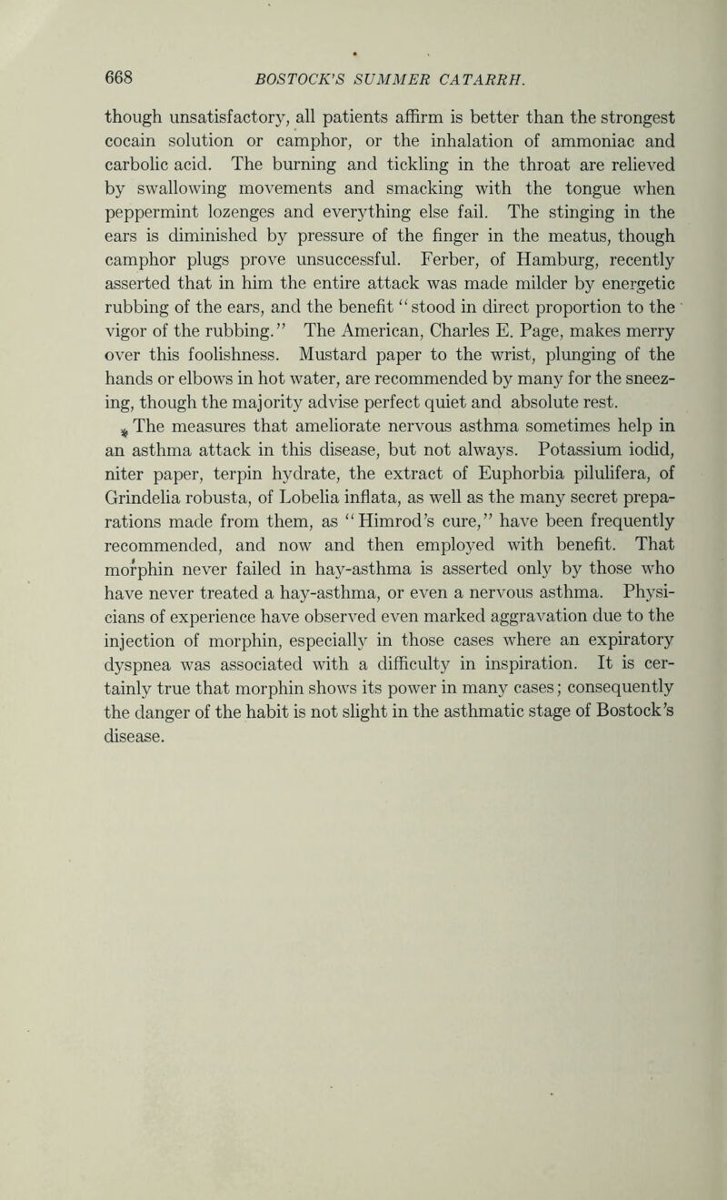 though unsatisfactory, all patients affirm is better than the strongest cocain solution or camphor, or the inhalation of ammoniac and carbolic acid. The burning and tickling in the throat are relieved by swallowing movements and smacking with the tongue when peppermint lozenges and everything else fail. The stinging in the ears is diminished by pressure of the finger in the meatus, though camphor plugs prove unsuccessful. Ferber, of Hamburg, recently asserted that in him the entire attack was made milder by energetic rubbing of the ears, and the benefit “stood in direct proportion to the vigor of the rubbing.” The American, Charles E. Page, makes merry over this foolishness. Mustard paper to the wrist, plunging of the hands or elbows in hot water, are recommended by many for the sneez- ing, though the majority advise perfect quiet and absolute rest. The measures that ameliorate nervous asthma sometimes help in an asthma attack in this disease, but not always. Potassium iodid, niter paper, terpin hydrate, the extract of Euphorbia pilulifera, of Grindelia robusta, of Lobelia inflata, as well as the many secret prepa- rations made from them, as “Himrod’s cure,” have been frequently recommended, and now and then emplo3^ed with benefit. That mofphin never failed in hay-asthma is asserted only by those who have never treated a hay-asthma, or even a nervous asthma. Physi- cians of experience have observed even marked aggravation due to the injection of morphin, especially in those cases where an expiratory dyspnea was associated with a difficulty in inspiration. It is cer- tainly true that morphin shows its power in many cases; consequently the danger of the habit is not slight in the asthmatic stage of Bostock’s disease.