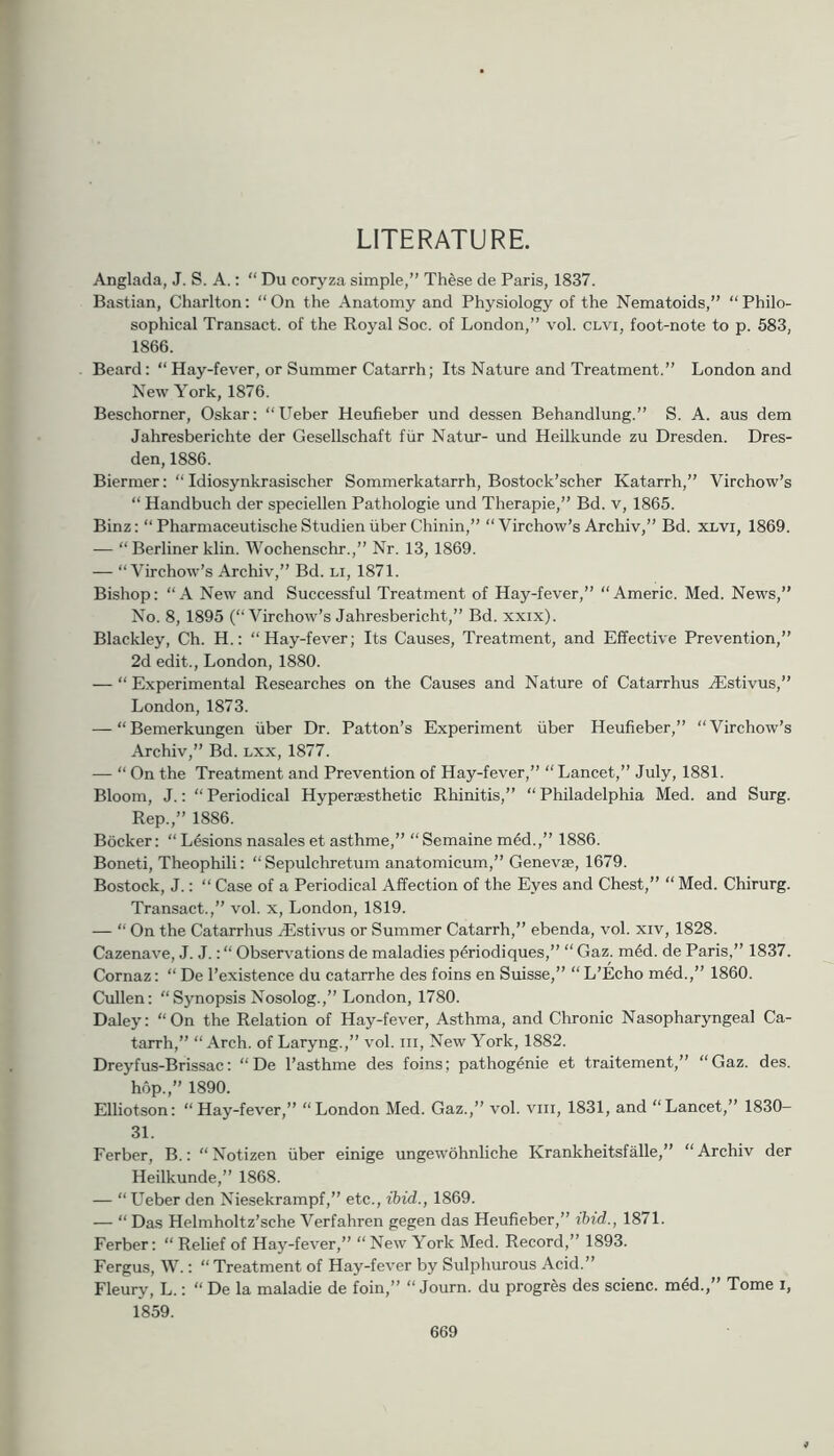 LITERATURE. Anglada, J. S. A.: “ Du coryza simple,” These de Paris, 1837. Bastian, Charlton: “On the Anatomy and Physiology of the Nematoids,” “Philo- sophical Transact, of the Royal Soc. of London,” vol. clvi, foot-note to p. 583, 1866. Beard: “ Hay-fever, or Summer Catarrh; Its Nature and Treatment.” London and New York, 1876. Beschorner, Oskar: “ITeber Heufieber und dessen Behandlung.” S. A. aus dem Jahresberichte der Gesellschaft ftir Natur- und Heilkunde zu Dresden. Dres- den, 1886. Biermer: “ Idiosynkrasischer Sommerkatarrh, Bostock’scher Katarrh,” Virchow’s “ Handbuch der speciellen Pathologie und Therapie,” Bd. v, 1865. Binz: “PharmaceutischeStudieniiberChinin,” “Virchow’s Archiv,” Bd. xlvi, 1869. — “ Berliner klin. Wochenschr.,” Nr. 13, 1869. — “Virchow’s Archiv,” Bd. li, 1871. Bishop: “A New and Successful Treatment of Hay-fever,” “Americ. Med. News,” No. 8, 1895 (“Virchow’s Jahresbericht,” Bd. xxix). Blackley, Ch. H.: “Hay-fever; Its Causes, Treatment, and Effective Prevention,” 2d edit., London, 1880. — “ Experimental Researches on the Causes and Nature of Catarrhus Aistivus,” London, 1873. — “ Bemerkungen iiber Dr. Patton’s Experiment iiber Heufieber,” “ Virchow’s Archiv,” Bd. lxx, 1877. — “ On the Treatment and Prevention of Hay-fever,” “Lancet,” July, 1881. Bloom, J.: “Periodical Hypersesthetic Rhinitis,” “Philadelphia Med. and Surg. Rep.,” 1886. Bocker: “ Lesions nasales et asthme,” “Semaine m6d.,” 1886. Boneti, Theophili: “ Sepulchretum anatomicum,” Genevse, 1679. Bostock, J.: “ Case of a Periodical Affection of the Eyes and Chest,” “ Med. Chirurg. Transact.,” vol. x, London, 1819. — “ On the Catarrhus ASstivus or Summer Catarrh,” ebenda, vol. xiv, 1828. Cazenave, J. J.: “ Observations de maladies p^riodiques,” “ Gaz. m4d. de Paris,” 1837. Cornaz: “ De I’existence du catarrhe des foins en Suisse,” “ L’Echo m6d.,” 1860. Cullen: “Synopsis Nosolog.,” London, 1780. Daley: “On the Relation of Hay-fever, Asthma, and Chronic Nasopharyngeal Ca- tarrh,” “Arch, of Laryng.,” vol. iii, New York, 1882. Dreyfus-Brissac: “De I’asthrae des foins; pathogenie et traitement,” “Gaz. des. hop.,” 1890. Elliotson: “Hay-fever,” “London Med. Gaz.,” vol. viii, 1831, and “Lancet,” 1830- 31. Ferber, B.: “ Notizen fiber einige ungewohnliche Krankheitsfalle,” “ Archiv der Heilkunde,” 1868. — “ Ueber den Niesekrampf,” etc., ibid., 1869. — “ Das Helmholtz’sche Verfahren gegen das Heufieber,” ibid., 1871. Ferber: “ Relief of Hay-fever,” “New York Med. Record,” 1893. Fergus, W.: “ Treatment of Hay-fever by Sulphurous Acid.” Fleury, L.: “ De la maladie de foin,” “ Journ. du progres des scienc. m4d.,” Tome i, 1859.