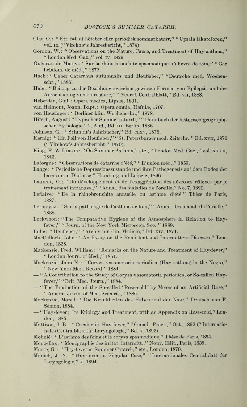Glas, O.: “ Ett fall af hofeber eller periodisk sommarkatarr,” “ Upsala lakareforen,” vol. IX (“Virchow’s Jahresbericht,” 1874). Gordon, W.: “ Observations on the Nature, Cause, and Treatment of Hay-asthma,” “ London Med. Gaz.,” vol. iv, 1829. Gueneau de Mussy: “Sur la rhino-bronchite spasmodique ou fievre de foin,” “Gaz hebdom. de med.,” 1872. Hack: “Ueber Catarrhus autumnalis und Heufieber,” “Deutsche med. Wochen- schr.,” 1886. Haig: “Beitrag zu der Beziehung zwischen gewissen Formen von Epilepsie und der Ausscheidung von Harnsiiure,” “Neurol. Centralblatt,” Bd. vii, 1888. Heberden, Guil.: Opera medica, Lipsiie, 1831. van Helmont, Joann. Bapt.: Opera omnia, Hafnise, 1707. von Heusinger: “ Berliner klin. Wochensclir.,” 1878. Hirsch, August: “ Typischer Sommerkatarrh,” “ Handbuch der historisch-geographi- schen Pathologie,” 2. Aufl., Bd. iii, Berlin, 1886. Johnson, G.: “ Schmidt’s Jahrbiicher,” Bd. clxv, 1875. Kernig: “ Ein Fall von Heufieber,” “ St. Petersbrnger med. Zeitschr.,” Bd. xvii, 1870 (“Virchow’s Jahresbericht,” 1870). King, F. Wilkinson: “On Summer Asthma,” etc., “London Med. Gaz.,” vol. xxxii, 1843. Laforgue: “ Observations de catarrhe d’ete,” “ L’union med.,” 1859. Lange: “ Periodische Depressionszustande und ihre Pathogenesis auf dem Boden der harnsauren Diathese,” Hamburg und Leipzig, 1896. Laurent, O.: “Du d^veloppement et de I’exaggeration des nevroses reflexes par le traitement intranasal,” “ .4nnal. des maladies de I’oreille,” No. 7,1890. Leflaive: “ De la rhinobronchite annuelle ou asthme d’et6,” These de Paris, 1887. Lermoyez: “ Sur la pathologie de I’asthme de foin,” “ Annal. des malad. de I’orielle,” 1888. Lockwood: “ The Comparative Hygiene of the Atmosphere in Relation to Hay- fever,” “ Journ. of the New York Microscop. Soc.,” 1889. Liihe: “Heufieber,” “ Archiv fiir klin. Medicin,” Bd. xiv, 1874. MacCulloch, John: “An Essay on the Remittent and Intermittent Diseases,” Lon- don, 1828. Mackenzie, Fred. William: “ Remarks on the Nature and Treatment of Hay-fever,” “ London Journ. of Med.,” 1851. Mackenzie, John N.: “Coryza vasomotoria periodica (Hay-asthma) in the Negro,” “New York Med. Record,” 1884. — “A Contribution to the Study of Coryza vasomotoria periodica, or So-called Hay- fever,” “Brit. Med. Journ.,” 1884. — “ The Production of the So-called ‘ Rose-cold ’ by Means of an Artificial Rose,” “ Americ. Journ. of Med. Sciences,” 1886. Mackenzie, Morell: “ Die Krankheiten des Halses und der Nase,” Deutsch von F. Semon, 1884. ■— “ Hay-fever; Its Etiology and Treatment, with an Appendix on Rose-cold,” Lon- don, 1885. Mattison, J. B.: “Cocaine in Hay-fever,” “Canad. Pract.,” Oct., 1892 (“Internatio- nales Centralblatt fiir Laryngologie,” Bd. x, 1893). Molinie: “ L’asthme des foins et le coryza spasmodique,” These de Paris, 1894. Mongellaz: “ Monographic des irritat. intermitt.,” Nouv. Edit., Paris, 1839. Moore, G.: “ Hay-fever or Summer Catarrh,” etc., London, 1870. Munich, J. N.: “Hay-fever; a Singular Case,” “Internationales Centralblatt fiir Laryngologie,” x, 1894.