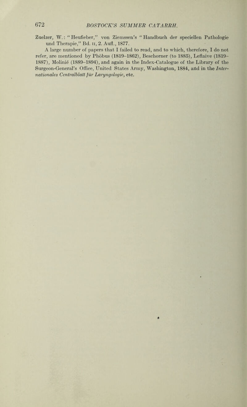 Zuelzer, W.; “ Heufieber,” von Ziemssen’s “ Handbuch der speciellen Pathologie und Therapie,” Bd. ii, 2. Aufl., 1877. A large number of papers that I failed to read, and to which, therefore, I do not refer, are mentioned by Phobus (1819-1862), Beschorner (to 1885), Leflaive (1819- 1887), Molini6 (1889-1894), and again in the Index-Catalogue of the Library of the Surgeon-General’s Office, United States Army, Washington, 1884, and in the Inter- nationales Centralblatt fiir Laryngologie, etc.