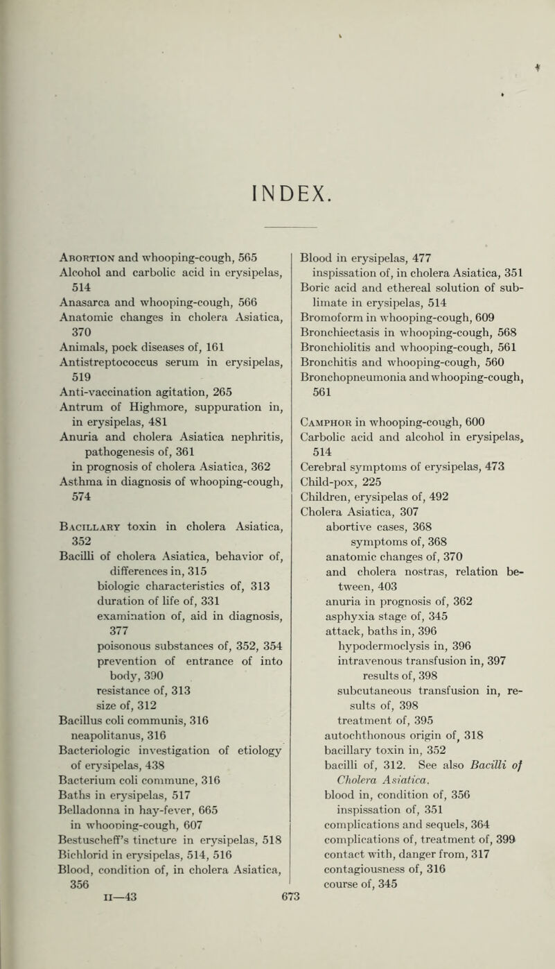INDEX. Abortion and whooping-cough, 565 Alcohol and carbolic acid in erysipelas, 514 Anasarca and whooping-cough, 566 Anatomic changes in cholera Asiatica, 370 Animals, pock diseases of, 161 Antistreptococcus serum in erysipelas, 519 Anti-vaccination agitation, 265 Antrum of Highmore, suppuration in, in erysipelas, 481 Anuria and cholera Asiatica nephritis, pathogenesis of, 361 in prognosis of cholera Asiatica, 362 Asthma in diagnosis of whooping-cough, 574 Bacillary toxin in cholera Asiatica, 352 Bacilli of cholera Asiatica, behavior of, differences in, 315 biologic characteristics of, 313 duration of life of, 331 examination of, aid in diagnosis, 377 poisonous substances of, 352, 354 prevention of entrance of into body, 390 resistance of, 313 size of, 312 Bacillus coli communis, 316 neapolitanus, 316 Bacteriologic investigation of etiology of erysipelas, 438 Bacterium coli commune, 316 Baths in erysipelas, 517 Belladonna in hay-fever, 665 in whoouing-cough, 607 Bestuscheff’s tincture in erysipelas, 518 Bichlorid in erysipelas, 514, 516 Blood, condition of, in cholera Asiatica, 356 Blood in erysipelas, 477 inspissation of, in cholera Asiatica, 351 Boric acid and ethereal solution of sub- limate in erysipelas, 514 Bromoform in whooping-cough, 609 Bronchiectasis in whooping-cough, 568 Bronchiolitis and whooping-cough, 561 Bronchitis and whooping-cough, 560 Bronchopneumonia and whooping-cough, 561 Camphor in whooping-cough, 600 Carbolic acid and alcohol in erysipelas, 514 Cerebral symptoms of erysipelas, 473 Child-pox, 225 Children, erysipelas of, 492 Cholera Asiatica, 307 abortive cases, 368 symptoms of, 368 anatomic changes of, 370 and cholera nostras, relation be- tween, 403 anuria in prognosis of, 362 asphyxia stage of, 345 attack, baths in, 396 hypodermoclysis in, 396 intravenous transfusion in, 397 results of, 398 subcutaneous transfusion in, re- sults of, 398 treatment of, 395 autochthonous origin of^ 318 bacillary toxin in, 352 bacilli of, 312. See also Bacilli of Cholera A.v'atica. blood in, condition of, 356 inspissation of, 351 complications and sequels, 364 complications of, treatment of, 399 contact with, danger from, 317 contagiousness of, 316 course of, 345