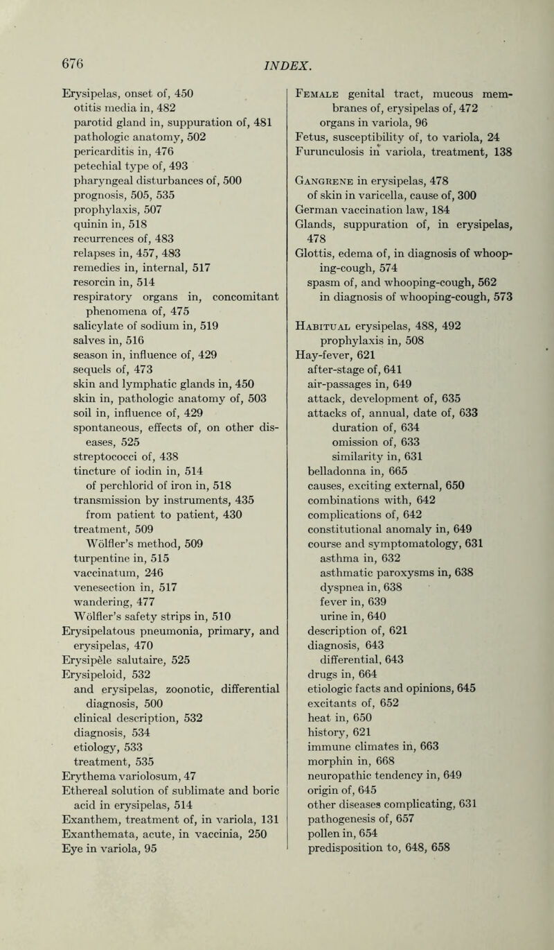 Erysipelas, onset of, 450 otitis media in, 482 parotid gland in, suppuration of, 481 pathologic anatomy, 502 pericarditis in, 476 petechial type of, 493 pharyngeal disturbances of, 500 prognosis, 505, 535 prophylaxis, 507 quinin in, 518 recurrences of, 483 relapses in, 457, 483 remedies in, internal, 517 resorcin in, 514 respiratory organs in, concomitant phenomena of, 475 salicylate of sodium in, 519 salves in, 516 season in, influence of, 429 sequels of, 473 skin and lymphatic glands in, 450 skin in, pathologic anatomy of, 503 soil in, influence of, 429 spontaneous, effects of, on other dis- eases, 525 streptococci of, 438 tincture of iodin in, 514 of perchlorid of iron in, 518 transmission by instruments, 435 from patient to patient, 430 treatment, 509 Wolfler’s method, 509 turpentine in, 515 vaccinatum, 246 venesection in, 517 wandering, 477 Wolfler’s safety strips in, 510 Erysipelatous pneumonia, primary, and erysipelas, 470 Erysipele salutaire, 525 Erysipeloid, 532 and erysipelas, zoonotic, differential diagnosis, 500 clinical description, 532 diagnosis, 534 etiology, 533 treatment, 535 Erythema variolosum, 47 Ethereal solution of sublimate and boric acid in erysipelas, 514 Exanthem, treatment of, in variola, 131 Exanthemata, acute, in vaccinia, 250 Eye in variola, 95 Female genital tract, mucous mem- branes of, erysipelas of, 472 organs in variola, 96 Fetus, susceptibility of, to variola, 24 Furunculosis in variola, treatment, 138 Gangrene in erysipelas, 478 of skin in varicella, cause of, 300 German vaccination law, 184 Glands, suppuration of, in erysipelas, 478 Glottis, edema of, in diagnosis of whoop- ing-cough, 574 spasm of, and whooping-cough, 562 in diagnosis of whooping-cough, 573 Habitual erysipelas, 488, 492 prophylaxis in, 508 Hay-fever, 621 after-stage of, 641 air-passages in, 649 attack, development of, 635 attacks of, annual, date of, 633 duration of, 634 omission of, 633 similarity in, 631 belladonna in, 665 causes, exciting external, 650 combinations with, 642 complications of, 642 constitutional anomaly in, 649 course and symptomatology, 631 asthma in, 632 asthmatic paroxysms in, 638 dyspnea in, 638 fever in, 639 urine in, 640 description of, 621 diagnosis, 643 differential, 643 drugs in, 664 etiologic facts and opinions, 645 excitants of, 652 heat in, 650 history, 621 immune climates in, 663 morphin in, 668 neuropathic tendency in, 649 origin of, 645 other diseases complicating, 631 pathogenesis of, 657 pollen in, 654 predisposition to, 648, 658