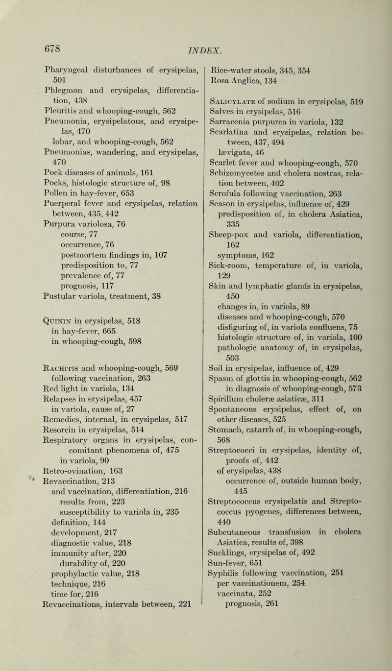 Pharyngeal disturbances of erysipelas, 501 Phlegmon and erysipelas, differentia- tion, 438 Pleuritis and whooping-cough, 562 Pneumonia, erysipelatous, and erysipe- las, 470 lobar, and whooping-cough, 562 Pneumonias, wandering, and erysipelas, 470 Pock diseases of animals, 161 Pocks, histologic structure of, 98 Pollen in hay-fever, 653 Puerperal fever and erysipelas, relation between, 435, 442 Purpura variolosa, 76 course, 77 occurrence, 76 postmortem findings in, 107 predisposition to, 77 prevalence of, 77 prognosis, 117 Pustular variola, treatment, 38 Quinin in erysipelas, 518 in hay-fever, 665 in whooping-cough, 598 Rachitis and whooping-cough, 569 following vaccination, 263 Red light in variola, 134 Relapses in erysipelas, 457 in variola, cause of, 27 Remedies, internal, in erysipelas, 517 Resorcin in erysipelas, 514 Respiratory organs in erysipelas, con- comitant phenomena of, 475 in variola, 90 Retro-ovination, 163 Revaccination, 213 and vaccination, differentiation, 216 results from, 223 susceptibility to variola in, 235 definition, 144 development, 217 diagnostic value, 218 immunity after, 220 durability of, 220 prophylactic value, 218 technique, 216 time for, 216 Re vaccinations, intervals between, 221 Rice-water stools, 345, 354 Rosa Anglica, 134 Salicylate of sodium in erysipelas, 519 Salves in erysipelas, 516 Sarracenia purpurea in variola, 132 Scarlatina and erysipelas, relation be- tween, 437, 494 laevigata, 46 Scarlet fever and whooping-cough, 570 Schizomycetes and cholera nostras, rela- tion between, 402 Scrofula following vaccination, 263 Season in erysipelas, influence of, 429 predisposition of, in cholera Asiatica, 335 Sheep-pox and variola, differentiation, 162 symptoms, 162 Sick-room, temperature of, in variola, 129 Skin and lymphatic glands in erysipelas, 450 changes in, in variola, 89 diseases and whooping-cough, 570 disfiguring of, in variola confluens, 75 histologic structure of, in variola, 100 pathologic anatomy of, in erysipelas, 503 Soil in erysipelas, influence of, 429 Spasm of glottis in whooping-cough, 562 in diagnosis of whooping-cough, 573 Spirillum cholerse asiaticse, 311 Spontaneous erysipelas, effect of, on other diseases, 525 Stomach, catarrh of, in whooping-cough, 568 Streptococci in erysipelas, identity of, proofs of, 442 of erysipelas, 438 occurrence of, outside human body, 445 Streptococcus erysipelatis and Strepto- coccus pyogenes, differences between, 440 Subcutaneous transfusion in cholera Asiatica, results of, 398 Sucklings, erysipelas of, 492 Sun-fever, 651 Syphilis following vaccination, 251 per vaccinationem, 254 vaccinata, 252 prognosis, 261