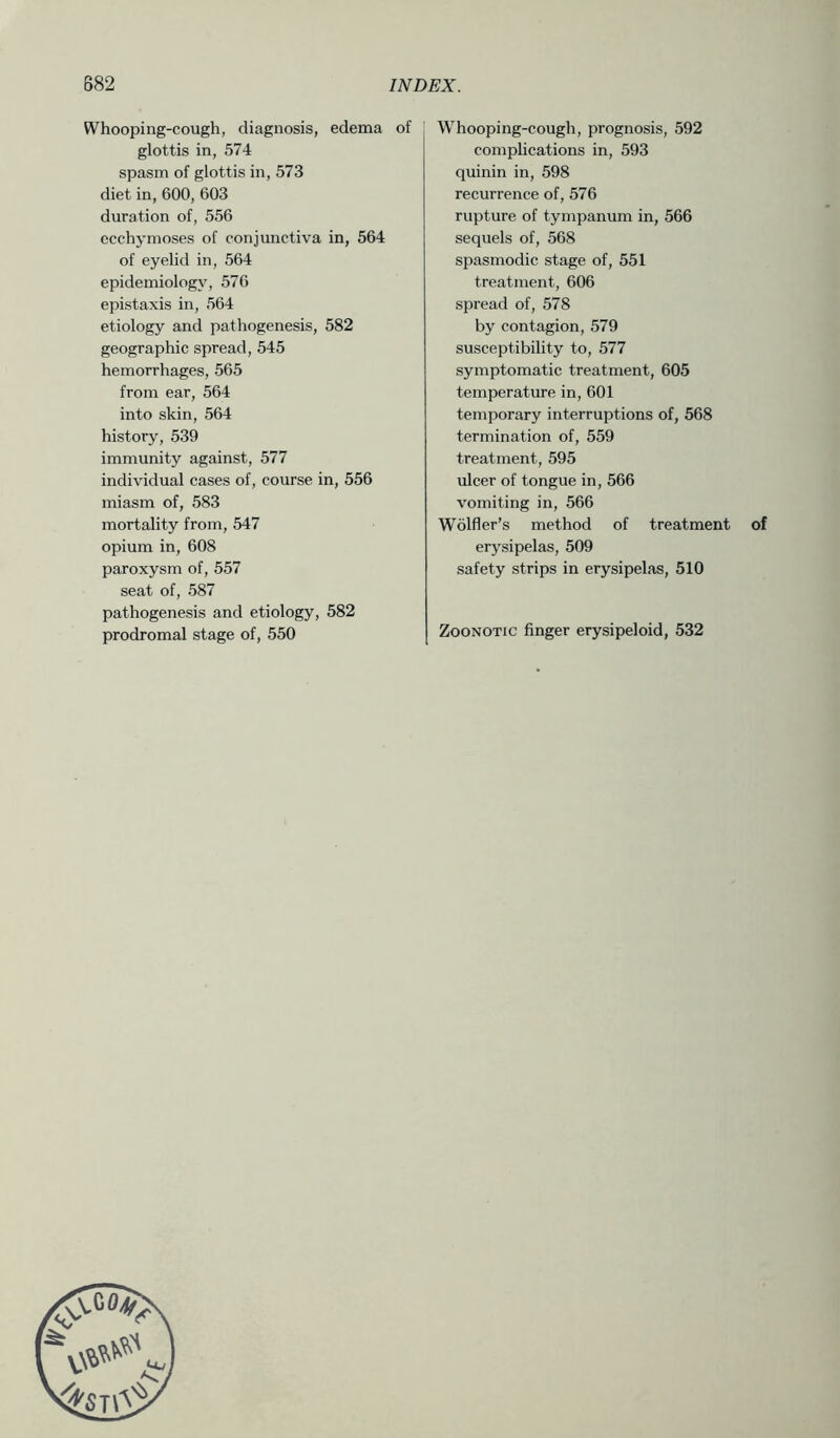 Whooping-cough, diagnosis, edema of glottis in, 574 spasm of glottis in, 573 diet in, 600, 603 duration of, 556 ccchymoses of conjunctiva in, 564 of eyelid in, 564 epidemiology, 576 epistaxis in, 564 etiology and pathogenesis, 582 geographic spread, 545 hemorrhages, 565 from ear, 564 into skin, 564 history, 539 immunity against, 577 individual cases of, course in, 556 miasm of, 583 mortality from, 547 opium in, 608 paroxysm of, 557 seat of, 587 pathogenesis and etiology, 582 prodromal stage of, 550 Whooping-cough, prognosis, 592 comphcations in, 593 quinin in, 598 recurrence of, 576 rupture of tympanum in, 566 sequels of, 568 spasmodic stage of, 551 treatment, 606 spread of, 578 by contagion, 579 susceptibility to, 577 symptomatic treatment, 605 temperatme in, 601 temporary interruptions of, 568 termination of, 559 treatment, 595 ulcer of tongue in, 566 vomiting in, 566 Wolfler’s method of treatment of erysipelas, 509 safety strips in erysipelas, 510 Zoonotic finger erysipeloid, 532