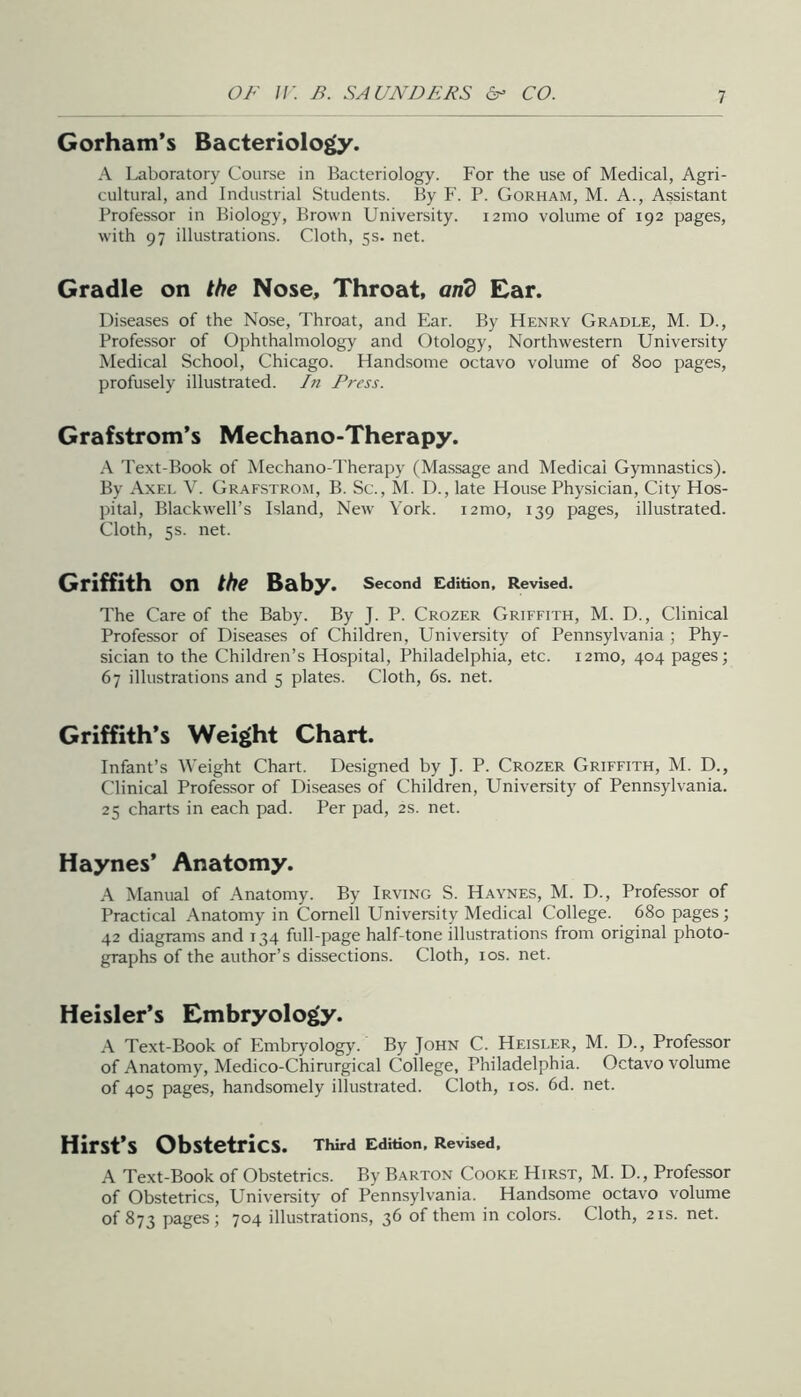 Gorham’s Bacteriology. A Laboratory Course in Bacteriology. For the use of Medical, Agri- cultural, and Industrial Students. By F. P. Gorham, M. A., Assistant Professor in Biology, Brown University. i2mo volume of 192 pages, with 97 illustrations. Cloth, 5s. net. Gradle on the Nose, Throat, on? Ear. Diseases of the Nose, Throat, and Ear. By FIenry Gradle, M. D., Professor of Ophthalmology and Otology, Northwestern University Medical School, Chicago. Handsome octavo volume of 800 pages, profusely illustrated. In Press. Grafstrom’s Mechano-Therapy. A Text-Book of Mechano-Therapy (Massage and Medical Gymnastics). By Axel V. Grafstrom, B. Sc., hi. D., late House Physician, City Hos- pital, Blackwell’s Island, New' York. i2mo, 139 pages, illustrated. Cloth, 5s. net. Griffith on Baby. second Edition, Revised. The Care of the Baby. By J. P. Crozer Griffith, M. D., Clinical Professor of Diseases of Children, University of Pennsylvania ; Phy- sician to the Children’s Hospital, Philadelphia, etc. i2mo, 404 pages; 67 illustrations and 5 plates. Cloth, 6s. net. Griffith’s Weight Chart. Infant’s Weight Chart. Designed by J. P. Crozer Griffith, M. D., Clinical Professor of Diseases of Children, University of Pennsylvania. 25 charts in each pad. Per pad, 2s. net. Haynes’ Anatomy. Manual of Anatomy. By Irving S. Haynes, M. D., Professor of Practical .hnatomy in Cornell UniYersity Medical College. 680 pages; 42 diagrams and 134 full-page half-tone illustrations from original photo- graphs of the author’s dissections. Cloth, 10s. net. Heisler’s Embryology. .\ Text-Book of Embryology. By John C. Heisler, M. D., Professor of Anatomy, Medico-Chirurgical College, Philadelphia. Octavo volume of 405 pages, handsomely illustrated. Cloth, los. 6d. net. Hirst’s Obstetrics. Third Edition, Revised, A Text-Book of Obstetrics. By Barton Cooke Hirst, M. D., Professor of Obstetrics, University of Pennsylvania. Handsome octavo volume of 873 pages; 704 illustrations, 36 of them in colors. Cloth, 21s. net.