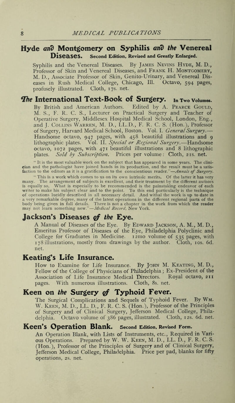 Hyde arid Montgomery on Syphilis and the Venereal Diseases. Second Edition, Revised 2nid Greatly Enl2n'ged. Syphilis and the Venereal Diseases. By James Nevins Hyde, M. D., Professor of Skin and Venereal Diseases, and Frank H. Montgomery, M. D., Associate Professor of Skin, Genito-Urinary, and Venereal Dis- eases in Rush Medical College, Chicago, 111. Octavo, 594 pages, profusely illustrated. Cloth, 17s. net. International Text-Book of Surgery, in Two volumes. By British and American Authors. Edited by A. Pearce Gould, M. S., F. R. C. S., Lecturer on Practical Surgery and Teacher of Operative Surgery, Middlesex Hospital Medical School, London, Eng., and J. Collins Warren, M. D., LL.D., F. R. C. S. (Hon.), Professor of Surgery, Harvard Medical School, Boston. Vol. 1. GeneralSurgsry.— Handsome octavo, 947 pages, with 458 beautiful illustrations and 9 lithographic plates. Vol. 11. Special or Regional Surgery.—Handsome octavo, 1072 pages, with 471 beautiful illustrations and 8 lithographic plates. Sold by Subscription. Prices per volume: Cloth, 21s. net. “ It is the most valuable work on the subject that has appeared in some years. The clini- cian and the pathologist have joined hands in its production, and the result must be a satis- faction to the editors as it is a gratification to the conscientious reader.”—Annals op Surgery. “ This is a work which comes to us on its own intrinsic merits. Of the latter it has very many. The arrangement of subjects is excellent, and their treatment by the different authors is equally so. What is especially to be recommended is the painstaking endeavor of each writer to make his subject clear and to the point. To this end particularly is the technique of operations lucidly described in all necessary detail. And withal the work is up to date in a very remarkable degree, many of the latest operations in the different regional parts of the body being given in full details. There is not a chapter in the work from which the reader may not learn something new.”—Medical Record, New York. Jackson’s Diseases gf the Eye. A Manual of Diseases of the Eye. By Edward Jackson, A. M., M. D., Emeritus Professor of Diseases of the Eye, Philadelphia Polyclinic and College for Graduates in Medicine. 121110 volume of 535 pages, with 178 illustrations, mostly from drawings by the author. Cloth, los. 6d. net. Keating’s Life Insurance. How to Examine for Life Insurance. By John M. Keating, M. D., Fellow of the College of Physicians of Philadelphia; Ex-President of the Association of life Insurance Medical Directors. Royal octavo, 211 pages. With numerous illustrations. Cloth, 8s. net. Keen on the Surgery qf Typhoid Fever. The Surgical Complications and Sequels of Typhoid Fever. By Wm. W. Keen, M. D., LL. D., F. R. C. S. (Hon.), Professor of the Principles of Surgery and of Clinical Surgery, Jefferson Medical College, Phila- delphia. Octavo volume of 386 pages, illustrated. Cloth, 12s. 6d. net. Keen’s Operation Blank. second edition. Revised Form. An Operation Blank, with Lists of Instruments, etc.. Required in Vari- ous Operations. Prepared by W. W. Keen, M. D., LL. D., F. R. C. S. (Hon.), Professor of the Principles of Surgery and of Clinical Surgery, Jefferson Medical College, Philadelphia. Price per pad, blanks for fifty operations, 2s. net.