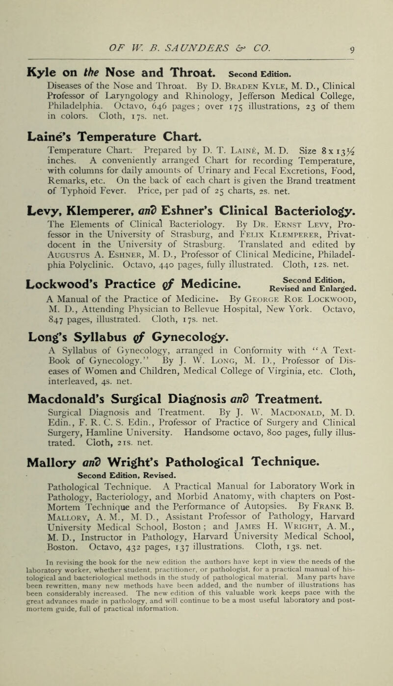 Kyle on the Nose and Throat, second edition. Diseases of the Nose and Throat. By D. Braden Kyle, M. D., Clinical Professor of Laryngology and Rhinology, Jefferson Medical College, Philadelphia. Octavo, 646 pages; over 175 illustrations, 23 of them in colors. Cloth, 17s. net. Laine’s Temperature Chart. Temperature Chart. Prepared by D. T. Laine, M. D. Size 8x13)^ inches. A conveniently arranged Chart for recording Temperature, with columns for daily amounts of Urinary and Fecal Excretions, Food, Remarks, etc. On the back of each chart is given the Brand treatment of Typhoid Fever. Price, per pad of 25 charts, 2s. net. Levy, Klemperer, and Eshner’s Clinical Bacteriolo^. The Elements of Clinical Bacteriology. By Dr. Ernst Lew, Pro- fessor in the University of Strasburg, and Felix Klemperer, Privat- docent in the University of Strasburg. Translated and edited by Augustus A. Eshner, M. D., Professor of Clinical Medicine, Philadel- phia Polyclinic. Octavo, 440 pages, fully illustrated. Cloth, 12s. net. Lockwood’s Practice gf Medicine. Second Edition, Revised and Enlarged. A Manual of the Practice of Medicine. By George Roe Lockwood, M. D., Attending Physician to Bellevue Hospital, New York. Octavo, 847 pages, illustrated. Cloth, 17s. net. Long’s Syllabus gf Gynecology. A Syllabus of Gynecology, arranged in Conformity with “A Text- Book of Gynecology.” By J. W. Long, M. D., Professor of Dis- eases of Women and Children, Medical College of Virginia, etc. Cloth, interleaved, 4s. net. Macdonald’s Surgical Diagnosis and Treatment. Surgical Diagnosis and Treatment. By J. W. Macdonald, M. D. Edin., F. R. C. S. Edin., Professor of Practice of Surgery and Clinical Surgery, Hamline University. Handsome octavo, 800 pages, fully illus- trated. Cloth, 2 IS. net. Mallory and Wright’s Pathological Technique. Second Edition, Revised. Pathological Technique. A Practical Manual for Laboratory Work in Pathology, Bacteriology, and Morbid Anatomy, with chapters on Post- Mortem Technique and the Performance of Autopsies. By Frank B. Mallory, A. M., M. D., Assistant Professor of Pathology, Harvard University Medical School, Boston; and James H. Wright, A. M., M. D., Instructor in Pathology, Harvard University Medical School, Boston. Octavo, 432 pages, 137 illustrations. Cloth, 13s. net. In revising the book for the new edition the authors have kept in view the needs of the laboratory worker, whether student, practitioner, or pathologist, for a practical manual of his- tological and bacteriological methods in the study of pathological material. Many parts have been rewritten, many new methods have been added, and the number of illustrations has been considerably increased. The new edition of this valuable work keeps pace with the great advances made in pathology, and will continue to be a most useful laboratory and post- mortem guide, full of practical information.