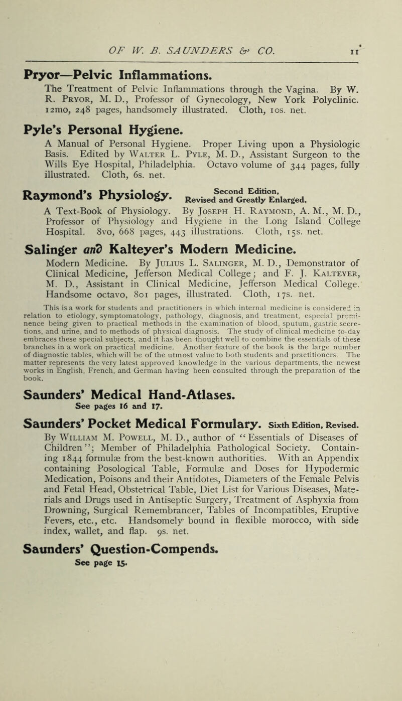 Pryor—Pelvic Inflammations. The Treatment of Pelvic Inflammations through the Vagina. By W. R. Pryor, M. D., Professor of Gynecology, New York Polyclinic. i2mo, 248 pages, handsomely illustrated. Cloth, los. net. Pyle’s Personal Hygiene. A Manual of Personal Hygiene. Proper Living upon a Physiologic Basis. Edited by Walter L. Pyle, M. D., Assistant Surgeon to the Wills Eye Hospital, Philadelphia. Octavo volume of 344 pages, fully illustrated. Cloth, 6s. net. Raymond’s Physiology. RevisecfanrCre^Jj^Enlarged. A Text-Book of Physiology. By Joseph H. Raymond, A. M., M. D., Professor of Physiology and Hygiene in the Long Island College Hospital. 8vo, 668 pages, 443 illustrations. Cloth, 15s. net. Salinger anb Kalteyer’s Modern Medicine. Modern Medicine. By Julius L. Salinger, M. D., Demonstrator of Clinical Medicine, Jefferson Medical College; and F. J. Kalteyer, M. D., Assistant in Clinical Medicine, Jefferson Medical College. Handsome octavo, 801 pages, illustrated. Cloth, 17s. net. This is a work for students and practitioners in w-hich internal medicine is considered in relation to etiology, symptomatology, pathology, diagnosis, and treatment, especial promi- nence being given to practical methods in the examination of blood, sputum, gastric secre- tions, and urine, and to methods of physical diagnosis. The study of clinical medicine to-day embraces these special subjects, and it has been thought well to combine the essentials of these branches in a work on practical medicine. Another feature of the book is the large number of diagnostic tables, which will be of the utmost value to both students and practitioners. The matter represents the very latest approved knowledge in the various departments, the newest works in English, French, and German having been consulted through the preparation of the book. Saunders’ Medical Hand-Atlases. See pages I6 and I7> Saunders’ Pocket Medical Formulary, sixth Edition. Revised. By William M. Powell, M. D., author of “Essentials of Diseases of Children”; Member of Philadelphia Pathological Society. Contain- ing 1844 formulae from the best-known authorities. With an Appendix containing Posological Table, Formulae and Doses for Hypodermic Medication, Poisons and their Antidotes, Diameters of the Female Pelvis and Fetal Head, Obstetrical Table, Diet List for Various Diseases, Mate- rials and Drugs used in Antiseptic Surgery, Treatment of Asphyxia from Drowning, Surgical Remembrancer, Tables of Incompatibles, Eruptive Fevers, etc., etc. Handsomely bound in flexible morocco, with side index, wallet, and flap. 9s. net. Saunders’ Question-Compends. See page 15.