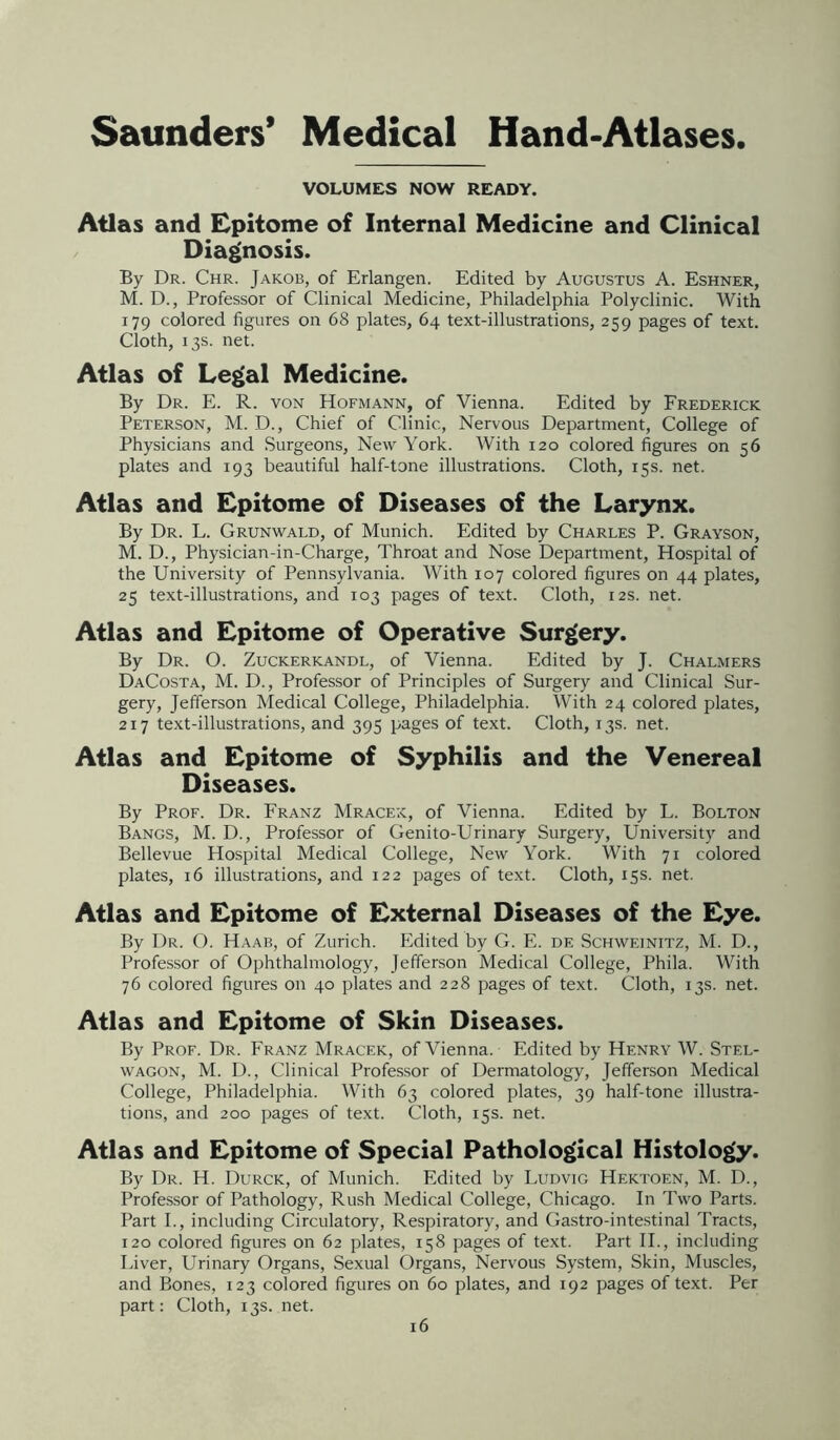 VOLUMES NOW READY. Atlas and Epitome of Internal Medicine and Clinical Diagnosis. By Dr. Chr. Jakob, of Erlangen. Edited by Augustus A. Eshner, M. D., Professor of Clinical Medicine, Philadelphia Polyclinic. With 179 colored figures on 68 plates, 64 text-illustrations, 259 pages of text. Cloth, 13s. net. Atlas of Le|>al Medicine. By Dr. E. R. von Hofmann, of Vienna. Edited by Frederick Peterson, M. D., Chief of Clinic, Nervous Department, College of Physicians and Surgeons, New York. With 120 colored figures on 56 plates and 193 beautiful half-tone illustrations. Cloth, 15s. net. Atlas and Epitome of Diseases of the Larynx. By Dr. L. Grunwald, of Munich. Edited by Charles P. Grayson, M. D., Physician-in-Charge, Throat and Nose Department, Hospital of the University of Pennsylvania. With 107 colored figures on 44 plates, 25 text-illustrations, and 103 pages of text. Cloth, 12s. net. Atlas and Epitome of Operative Surg^ery. By Dr. O. Zuckerkandl, of Vienna. Edited by J. Chalmers DaCosta, M. D., Professor of Principles of Surgery and Clinical Sur- gery, Jefferson Medical College, Philadelphia. With 24 colored plates, 217 text-illustrations, and 395 pages of text. Cloth, 13s. net. Atlas and Epitome of Syphilis and the Venereal Diseases. By Prof. Dr. Franz Mracek, of Vienna. Edited by L. Bolton Bangs, M. D., Professor of Genito-Urinary Surgery, University and Bellevue Hospital Medical College, New York. With 71 colored plates, 16 illustrations, and 122 pages of text. Cloth, 15s. net. Atlas and Epitome of External Diseases of the Eye. By Dr. O. Haab, of Zurich. Edited by G. E. de Schweinitz, M. D., Professor of Ophthalmology, Jefferson Medical College, Phila. With 76 colored figures on 40 plates and 228 pages of text. Cloth, 13s. net. Atlas and Epitome of Skin Diseases. By Prof. Dr. Franz Mracek, of Vienna. Edited by Henry W. Stel- WAGON, M. D., Clinical Professor of Dermatology, Jefferson Medical College, Philadelphia. With 63 colored plates, 39 half-tone illustra- tions, and 200 pages of text. Cloth, 15s. net. Atlas and Epitome of Special Patholo£>ical Histology. By Dr. H. Durck, of Munich. Edited by Ludvig Hektoen, M. D., Professor of Pathology, Rush Medical College, Chicago. In Two Parts. Part I., including Circulatory, Respiratory, and Gastro-intestinal Tracts, 120 colored figures on 62 plates, 158 pages of text. Part 11., including Liver, Urinary Organs, Sexual Organs, Nervous System, Skin, Muscles, and Bones, 123 colored figures on 60 plates, and 192 pages of text. Per part: Cloth, 13s. net.