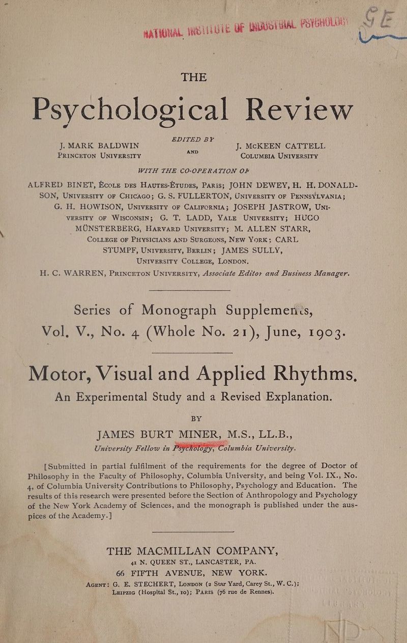 THE } Psychological Revi @ = EDITED BY J. MARK BALDWIN J. MCKEEN CATTELI. PRINCETON UNIVERSITY a CoLUMBIA UNIVERSITY WITH THE CO-OPERATION OF ALFRED BINET, Ecote pes Hautss-Erungs, Paris; JOHN DEWEY, H. H. DONALD- SON, UNIversiry or Cuicaco; G.S. FULLERTON, UNIversiTy OF PENNSYLVANIA; G. H. HOWISON, UNIversiry or CALIFORNIA; JOSEPH JASTROW, Unt- VERSITY OF WISCONSIN; G. T. LADD, YALE UNIveErRsiITY; HUCO MUNSTERBERG, HarvarpD UNiversiry; M. ALLEN STARR, COLLEGE OF PHYSICIANS AND SURGEONS, New York; CARL STUMPF, Universiry, Bertin; JAMES SULLY, UNIVERSITY COLLEGE, LONDON. H. C. WARREN, PRINCETON UNIVERSITY, Associate Editor and Business Manager. Series of Monograph Supplemenss, Vol, V., No. 4 (Whole No. 21), June, 1903. Motor, Visual and Applied Rhythms, An Experimental Study and a Revised Explanation. BY JAMES BURT OH EEE M.S., LL.B., University Fellow in Psy Pea luinbin Univer “sity. [Submitted in partial fulfilment of the requirements for the degree of Doctor of Philosophy in the Faculty of Philosophy, Columbia University, and being Vol. IX., No. 4, of Columbia University Contributions to Philosophy, Psychology and Education. The results of this research were presented before the Section of Anthropology and Psychology of the New York Academy of Sciences, and the monograph is published under the aus- pices of the Academy. ] THE MACMILLAN COMPANY, 4x N. QUEEN ST., LANCASTER, PA. 66 FIFTH AVENUE, NEW YORK. Acrent: G. E. STECHERT, Lonpon (2 Star Yard, Carey St., W.C.); Lerpzic (Hospital St., 10); Paris (76 rue de Rennes).