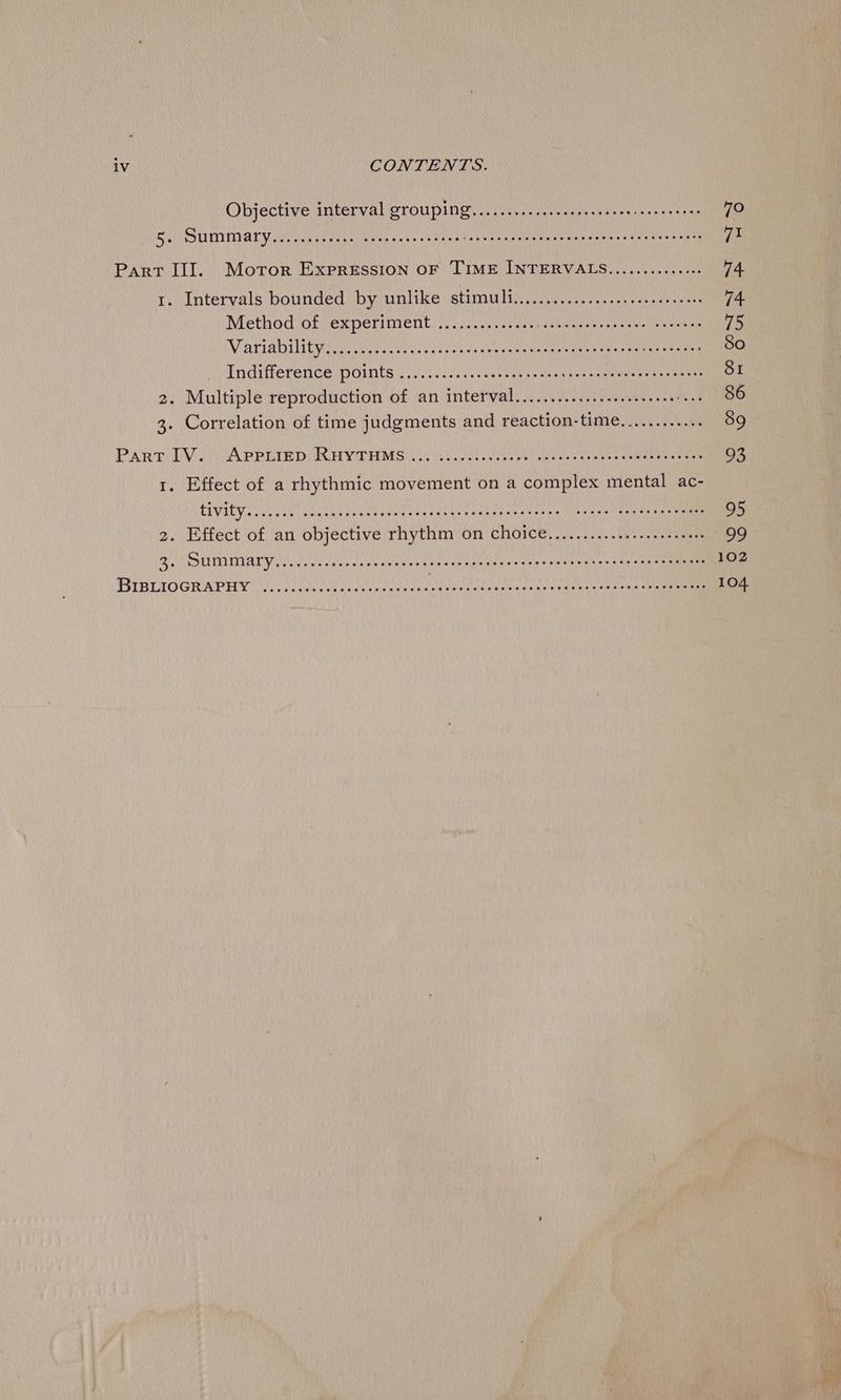 Objective interval grouping........-..ecseeeee ee eee eee eees 70 SUV SHMIMAL Vesti sory tola pees sb iey wee SUNN re MOEN § wnt nse tea pie Part III. Moror Expression OF TIME INTERVALS............4. 74 1. Intervals bounded by unlike stimuly.. 20.0)... ee ee 74 Method of experiment............... RONG EAL A 2 Ss te 75 Variability ian eevee veered Ubwumnanye lynn ehwil arvceeuiaes So Indifference points wise ee ce eaeu ens eet 81 2. Multiple reproduction of an interval.............-..s.000 bees ASO 3. Correlation of time judgments and reaction-time............ 89 PART DV.) APPLIED RHYTHMS) .),0chi.0ese cee en i see tear eens temeerancenne 93 1. Effect of a rhythmic movement on a complex mental ac- LIVIEV Reece nmace her gehuawieaa tame nne sitneaeh aan ete iheiee Oe saint amen 95 2. Effect of an objective rhythm on Choice..............seeeeeees 99 SUMMA Y A Nel esau eceerenees ene agyae ease cota nt wns (sade Se mmnE 102 PIRLIOGRAPHY ile vourtiekconmasnneen tedceemr eet kata tive geen Crea ae 104. bas