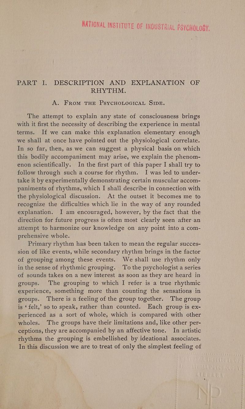 NATIONAL INSTITUTE OF INDUSTRIAL PSyCHOLOgY PART I. DESCRIPTION AND EXPLANATION OF RHYTHM. A. From THE PSYCHOLOGICAL SIDE. The attempt to explain any state of consciousness brings with it first the necessity of describing the experience in mental terms. If we can make this explanation elementary enough we shall at once have pointed out the physiological correlate. In so far, then, as we can suggest a physical basis on which this bodily accompaniment may arise, we explain the phenom- enon scientifically. In the first part of this paper I shall try to follow through such a course for rhythm. I was led to under- take it by experimentally demonstrating certain muscular accom- paniments of rhythms, which I shall describe in connection with the physiological discussion. At the outset it becomes me to recognize the difficulties which lie in the way of any rounded explanation. I am encouraged, however, by the fact that the direction for future progress is often most clearly seen after.an attempt to harmonize our knowledge on any point into a com- prehensive whole. Primary rhythm has been taken to mean the regular succes- sion of like events, while secondary rhythm brings in the factor of grouping among these events. We shall use rhythm only in the sense of rhythmic grouping. ‘To the psychologist a series of sounds takes on a new interest as soon as they are heard in groups. The grouping to which I refer is a true rhythmic experience, something more than counting the sensations in groups. There is a feeling of the group together. The group is ‘felt,’ so to speak, rather than counted. Each group is ex- perienced as a sort of whole, which is compared with other wholes. The groups have their limitations and, like other per- ceptions, they are accompanied by an affective tone. In artistic rhythms the grouping is embellished by ideational associates. In this discussion we are to treat of only the simplest feeling of
