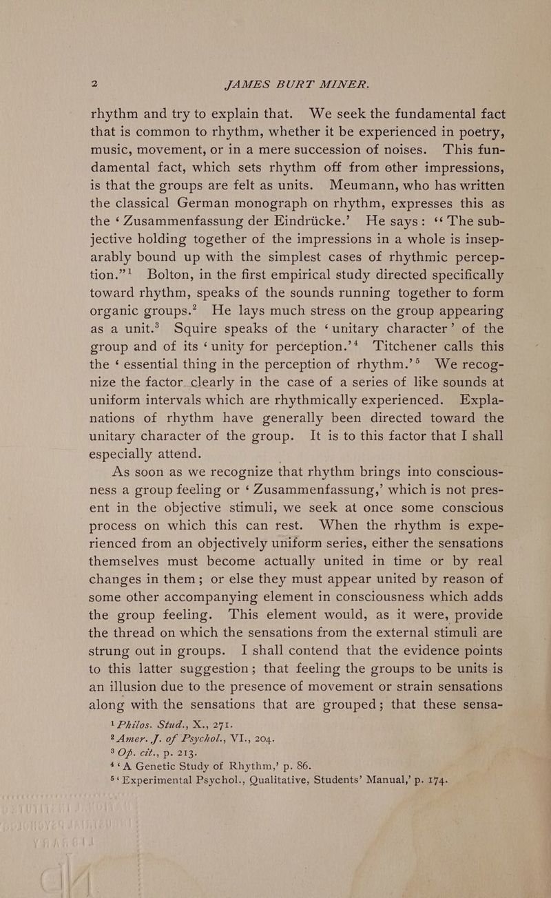 rhythm and try to explain that. We seek the fundamental fact that is common to rhythm, whether it be experienced in poetry, music, movement, or in a mere succession of noises. This fun- damental fact, which sets rhythm off from other impressions, is that the groups are felt as units. Meumann, who has written the classical German monograph on rhythm, expresses this as the ‘ Zusammenfassung der Eindrticke.’ He says: ‘* The sub- jective holding together of the impressions in a whole is insep- arably bound up with the simplest cases of rhythmic percep- tion.” Bolton, in the first empirical study directed specifically toward rhythm, speaks of the sounds running together to form organic groups.” He lays much stress on the group appearing as a unit.” Squire speaks of the ‘unitary character’ of the group and of its ‘unity for perception.’* ‘Titchener calls this the ‘ essential thing in the perception of rhythm.’® We recog- nize the factor. clearly in the case of a series of like sounds at uniform intervals which are rhythmically experienced. Expla- nations of rhythm have generally been directed toward the unitary character of the group. It is to this factor that I shall especially attend. | As soon as we recognize that rhythm brings into conscious- ness a group feeling or ‘ Zusammenfassung,’ which is not pres- ent in the objective stimuli, we seek at once some conscious process on which this can rest. When the rhythm is expe- rienced from an objectively uniform series, either the sensations themselves must become actually united in time or by real changes in them; or else they must appear united by reason of some other accompanying element in consciousness which adds the group feeling. ‘This element would, as it were, provide the thread on which the sensations from the external stimuli are strung out in groups. I shall contend that the evidence points to this latter suggestion; that feeling the groups to be units is an illusion due to the presence of movement or strain sensations along with the sensations that are grouped; that these sensa- 1 Philos. Stud., X., 271. 2 Amer. J. of Psychol., VI., 204. SOD. Celis Date as 4¢A Genetic Study of Rhythm,’ p. 86. 5« Experimental Psychol., Qualitative, Students’ Manual,’ p. 174.