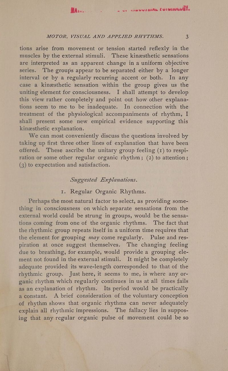 MA... ° ‘ ree ee ee corse! MOTOR, VISUAL AND APPLIED RHYTHMS. 3 tions arise from movement or tension started reflexly in the muscles by the external stimuli. These kinesthetic sensations are interpreted as an apparent change in a uniform objective series. ‘The groups appear to be separated either by a longer interval or by a regularly recurring accent or both. In any case a kinesthetic sensation within the group gives us the uniting element for consciousness. I shall attempt to develop this view rather completely and point out how other explana- tions seem to me to be inadequate. In connection with the treatment of the physiological accompaniments of rhythm, I shall present some new empirical evidence supporting this kinzsthetic explanation. We can most conveniently discuss the questions involved by taking up first three other lines of explanation that have been offered. These ascribe the unitary group feeling (1) to respi- ration or some other regular organic rhythm; (2) to attention ; (3) to expectation and satisfaction. Suggested Explanations. 1. Regular Organic Rhythms. Perhaps the most natural factor to select, as providing some- thing in consciousness on which separate sensations from the external world could be strung in groups, would be the sensa- tions coming from one of the organic rhythms. The fact that the rhythmic group repeats itself in a uniform time requires that the element for grouping may come regularly. Pulse and res- piration at once suggest themselves. The changing feeling due to breathing, for example, would provide a grouping ele- ment not found in the external stimuli. It might be completely adequate provided its wave-length corresponded to that of the rhythmic group. Just here, it seems to me, is where any or- ganic rhythm which regularly continues in us at all times fails as an explanation of rhythm. Its period would be practically aconstant. A brief consideration of the voluntary conception of rhythm shows that organic rhythms can never adequately explain all rhythmic impressions. The fallacy lies in suppos- ing that any regular organic pulse of movement could be so