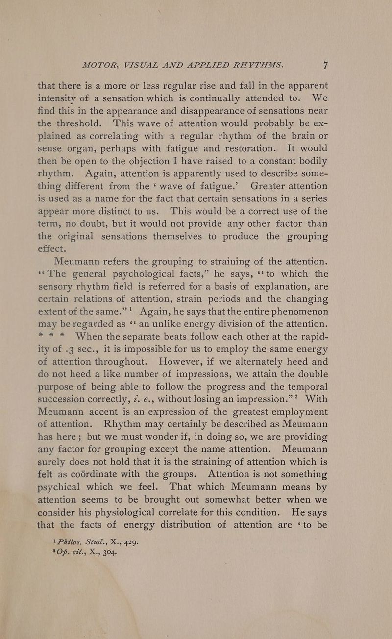 that there is a more or less regular rise and fall in the apparent intensity of a sensation which is continually attended to. We find this in the appearance and disappearance of sensations near the threshold. “This wave of attention would probably be ex- plained as correlating with a regular rhythm of the brain or sense organ, perhaps with fatigue and restoration. It would then be open to the objection I have raised to a constant bodily rhythm. Again, attention is apparently used to describe some- thing different from the ‘ wave of fatigue.’ Greater attention is used as a name for the fact that certain sensations in a series appear more distinct to us. This would be a correct use of the term, no doubt, but it would not provide any other factor than the original sensations themselves to produce the grouping efrect. Meumann refers the grouping to straining of the attention. «‘‘The general psychological facts,” he says, ‘‘to which the sensory rhythm field is referred for a basis of explanation, are certain relations of attention, strain periods and the changing extent of the same.” * Again, he says that the entire phenomenon may be regarded as ‘‘ an unlike energy division of the attention. * * * When the separate beats follow each other at the rapid- ity of .3 sec., it is impossible for us to employ the same energy of attention throughout. However, if we alternately heed and do not heed a like number of impressions, we attain the double purpose of being able to follow the progress and the temporal succession correctly, z. ¢., without losing an impression.” With Meumann accent is an expression of the greatest employment of attention. Rhythm may certainly be described as Meumann has here; but we must wonder if, in doing so, we are providing any factor for grouping except the name attention. Meumann surely does not hold that it is the straining of attention which is felt as codrdinate with the groups. Attention is not something psychical which we feel. That which Meumann means by attention seems to be brought out somewhat better when we consider his physiological correlate for this condition. He says that the facts of energy distribution of attention are ‘to be 1 Philos. Stud., X., 429. 20D, ctt., X., 304.